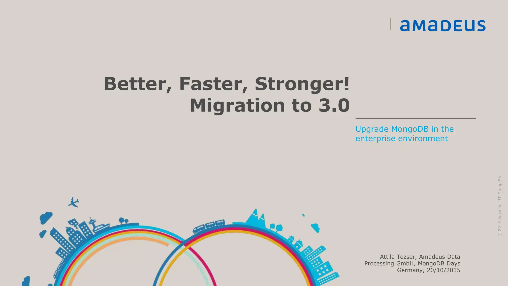 Better, Faster, Stronger!
Migration to 3.0
©2015AmadeusITGroupSA
Upgrade MongoDB in the
enterprise environment
Attila Tozser, Amadeus Data
Processing GmbH, MongoDB Days
Germany, 20/10/2015
 