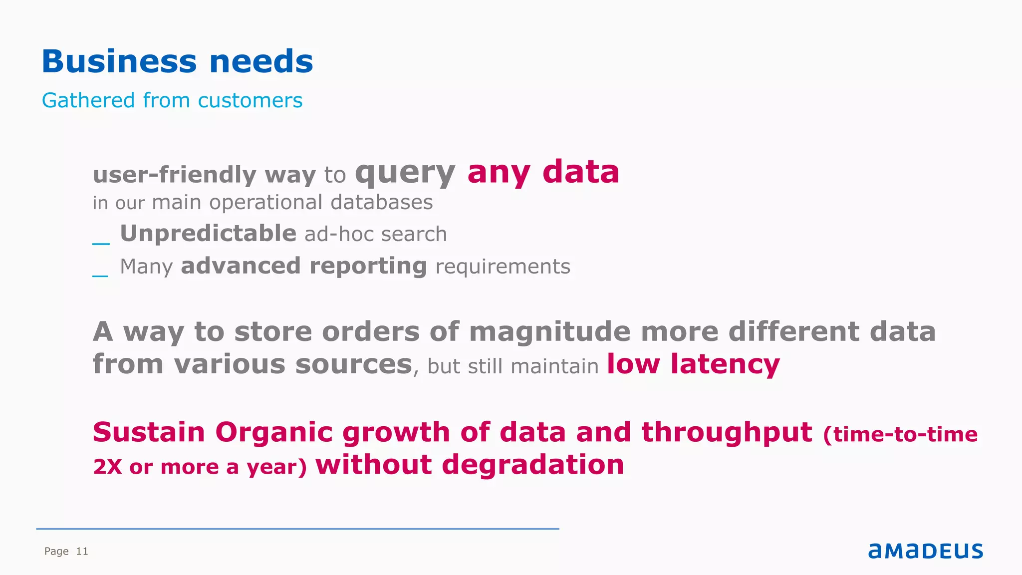 Page 11
Business needs
Gathered from customers
user-friendly way to query any data
in our main operational databases
_ Unpredictable ad-hoc search
_ Many advanced reporting requirements
A way to store orders of magnitude more different data
from various sources, but still maintain low latency
Sustain Organic growth of data and throughput (time-to-time
2X or more a year) without degradation
 
