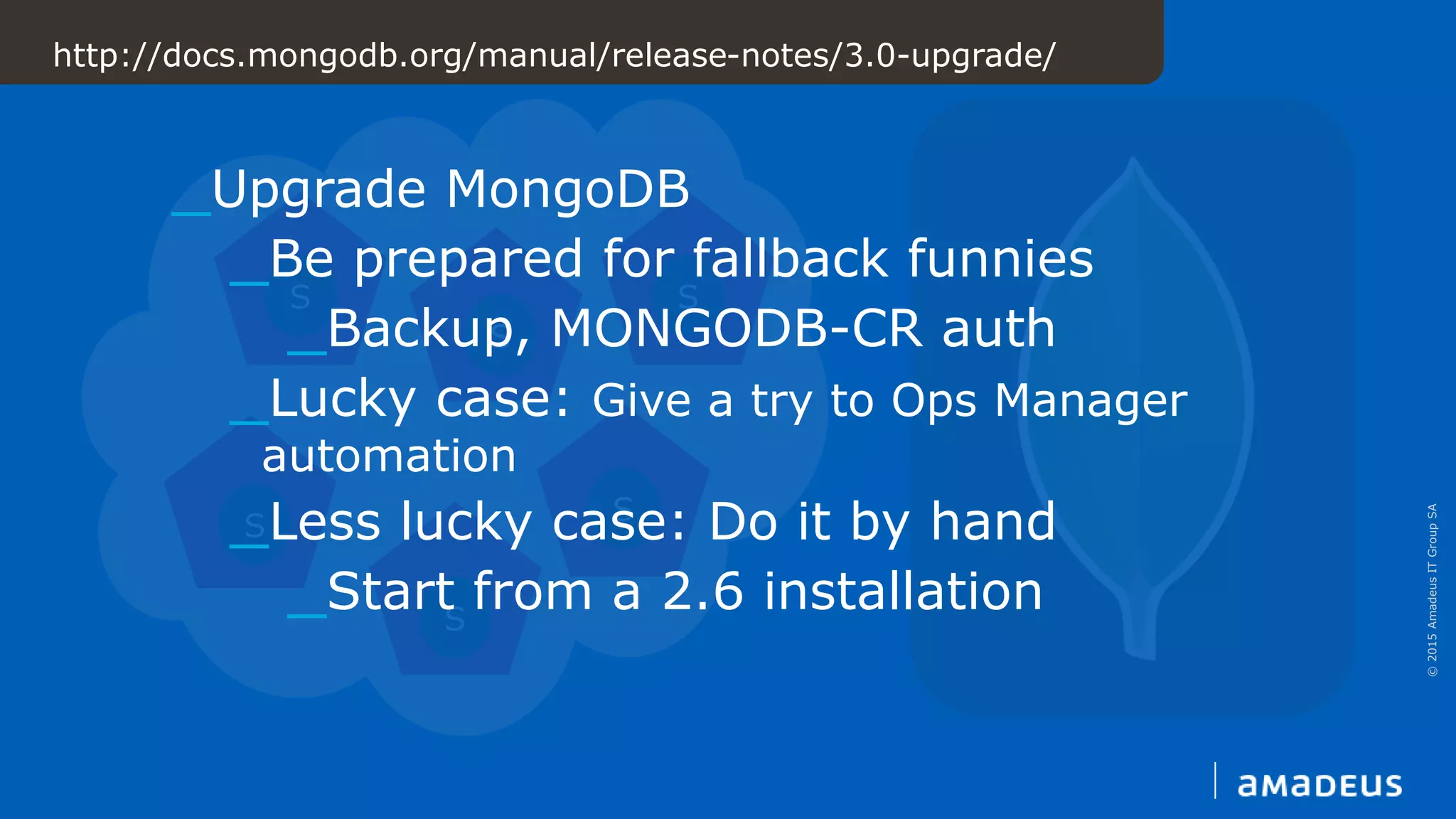 ©2015AmadeusITGroupSA
S
S
S
S
S
S
http://docs.mongodb.org/manual/release-notes/3.0-upgrade/
_Upgrade MongoDB
_Be prepared for fallback funnies
_Backup, MONGODB-CR auth
_Lucky case: Give a try to Ops Manager
automation
_Less lucky case: Do it by hand
_Start from a 2.6 installation
 