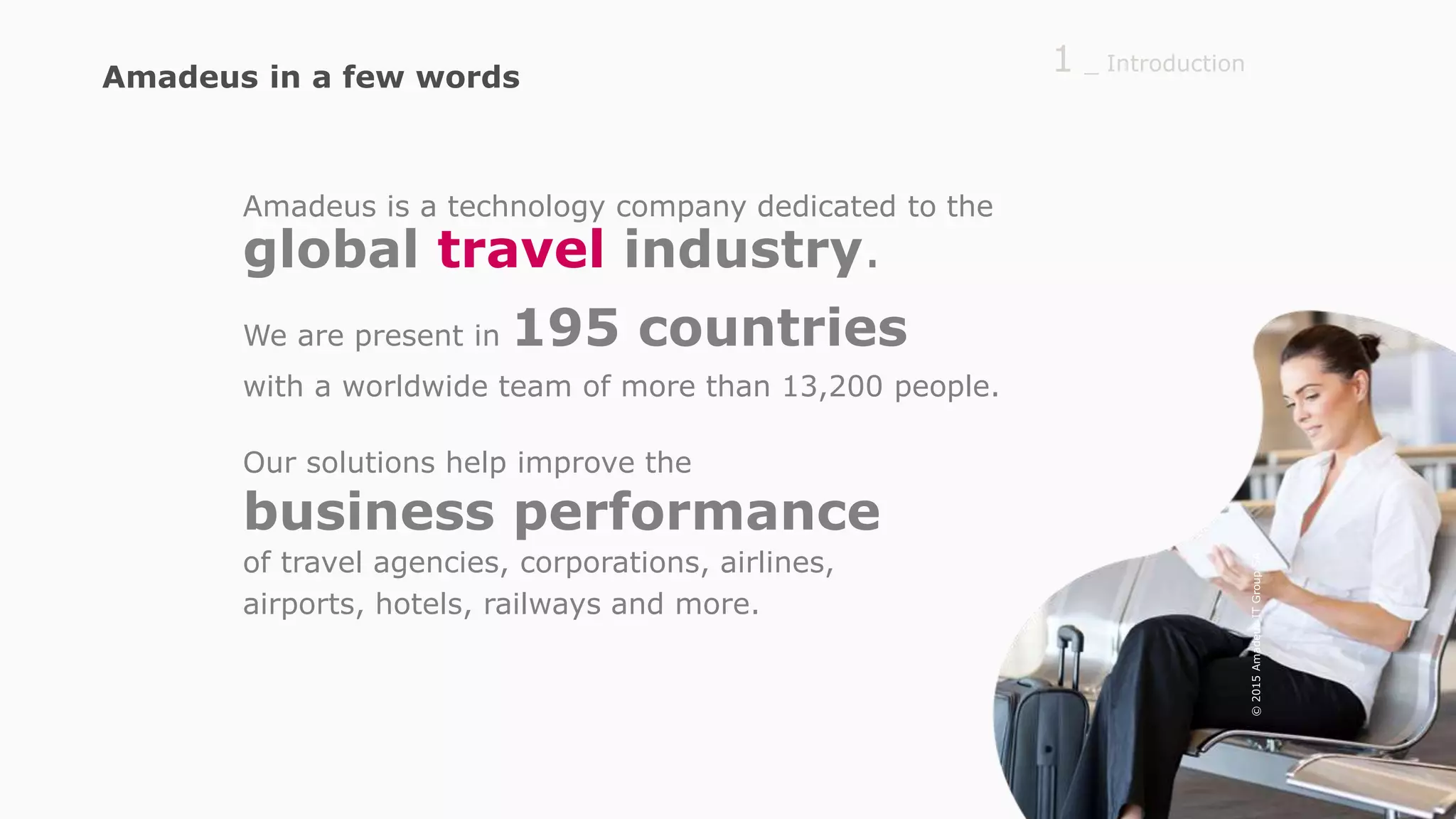 Amadeus is a technology company dedicated to the
global travel industry.
We are present in 195 countries
with a worldwide team of more than 13,200 people.
Our solutions help improve the
business performance
of travel agencies, corporations, airlines,
airports, hotels, railways and more.
_ Introduction1Amadeus in a few words
©2015AmadeusITGroupSA
 