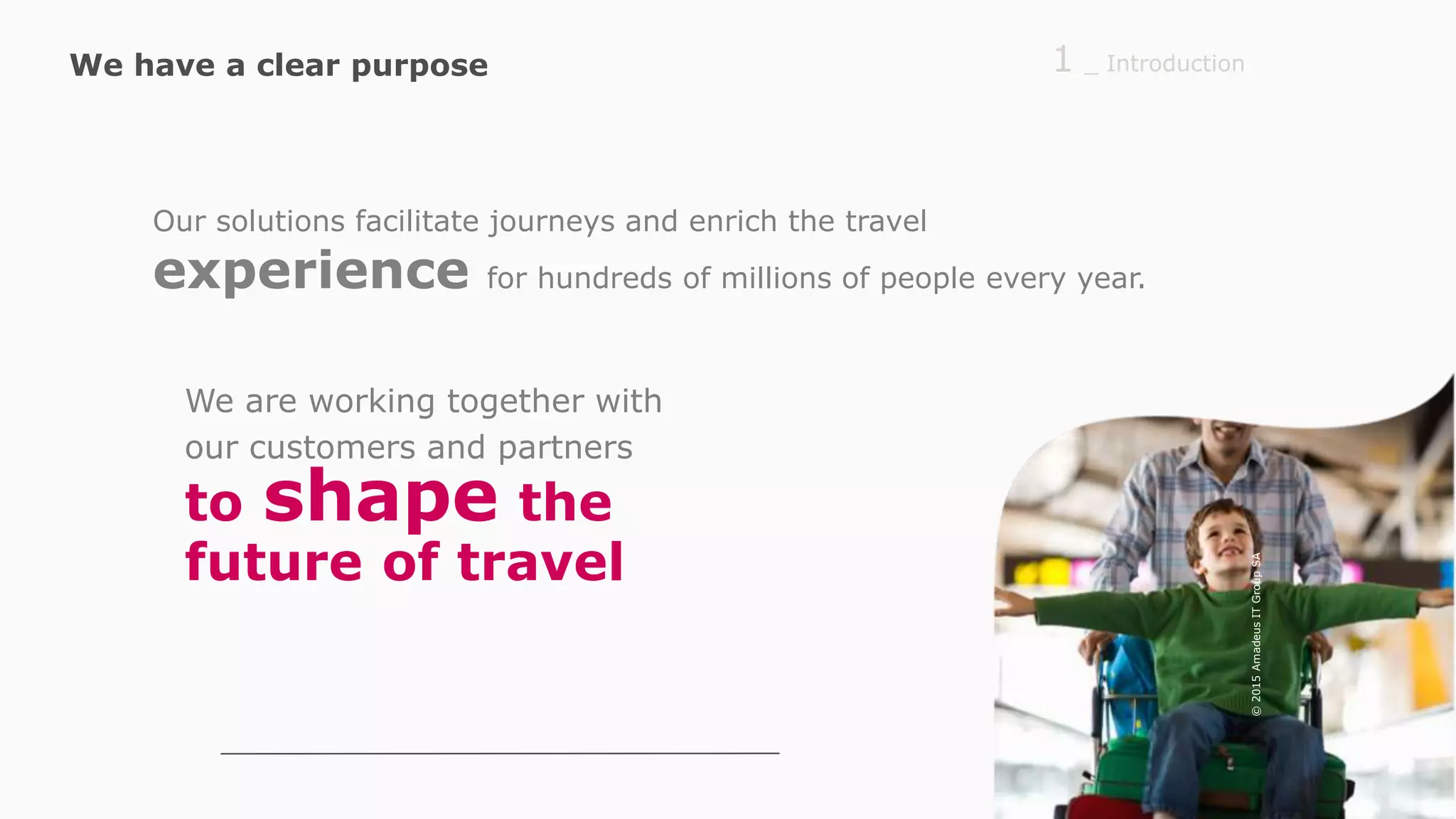 Our solutions facilitate journeys and enrich the travel
experience for hundreds of millions of people every year.
to shape the
future of travel
_ Introduction1
We are working together with
our customers and partners
We have a clear purpose
©2015AmadeusITGroupSA
 
