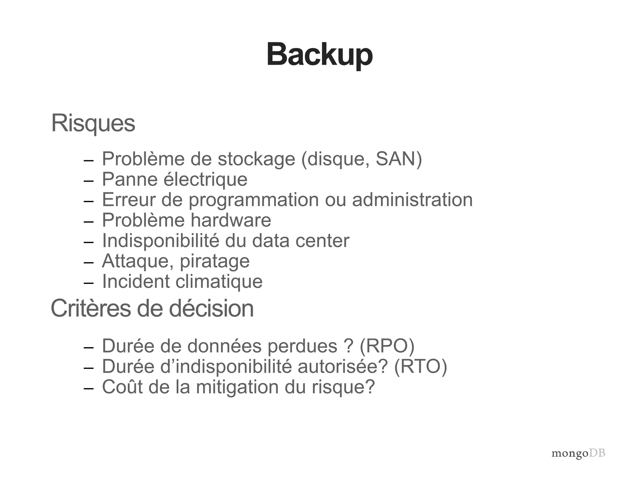 Backup 
Risques 
– Problème de stockage (disque, SAN) 
– Panne électrique 
– Erreur de programmation ou administration 
– Problème hardware 
– Indisponibilité du data center 
– Attaque, piratage 
– Incident climatique 
Critères de décision 
– Durée de données perdues ? (RPO) 
– Durée d’indisponibilité autorisée? (RTO) 
– Coût de la mitigation du risque? 
 