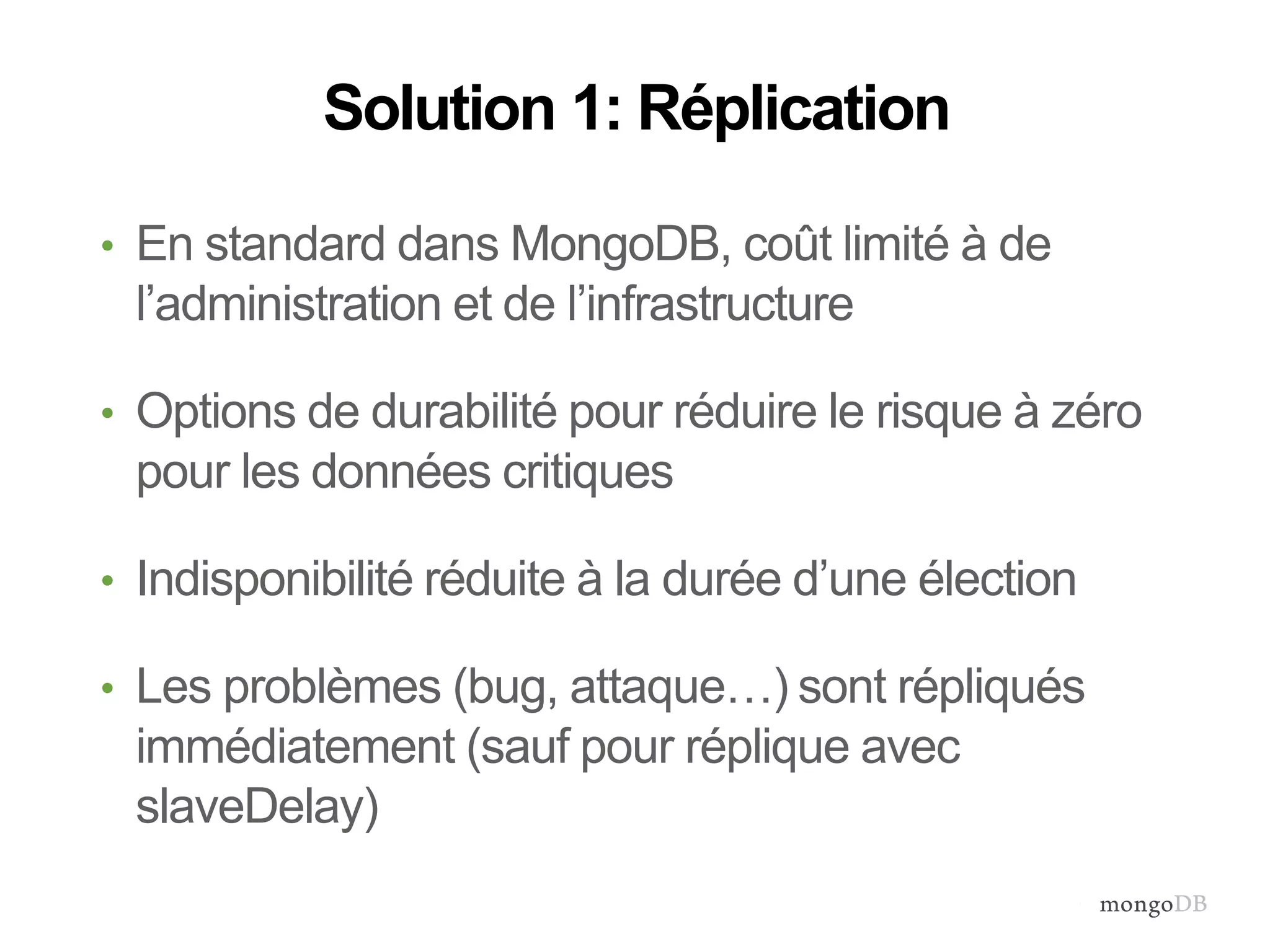 Solution 1: Réplication 
• En standard dans MongoDB, coût limité à de 
l’administration et de l’infrastructure 
• Options de durabilité pour réduire le risque à zéro 
pour les données critiques 
• Indisponibilité réduite à la durée d’une élection 
• Les problèmes (bug, attaque…) sont répliqués 
immédiatement (sauf pour réplique avec 
slaveDelay) 
 