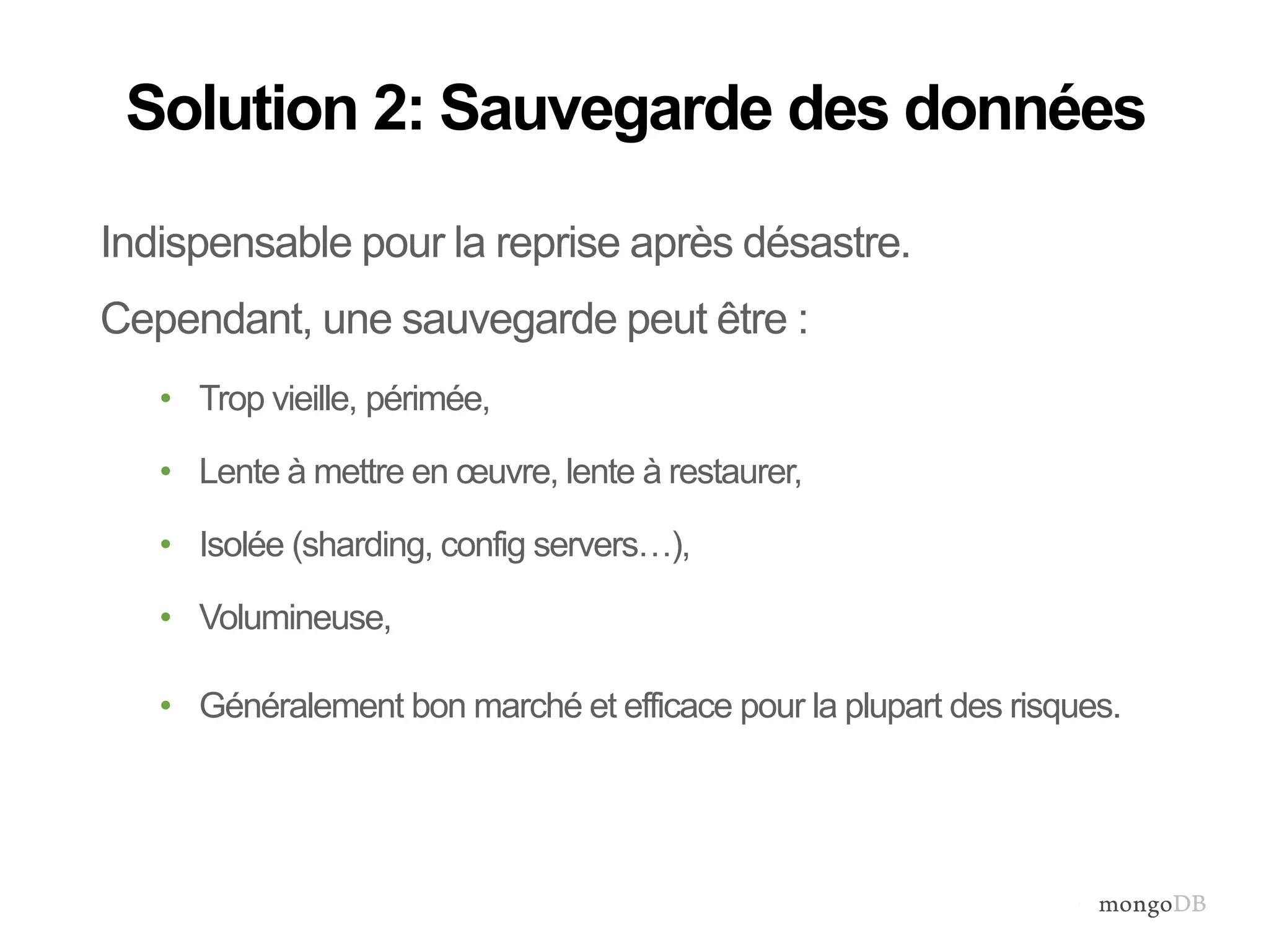 Solution 2: Sauvegarde des données 
Indispensable pour la reprise après désastre. 
Cependant, une sauvegarde peut être : 
• Trop vieille, périmée, 
• Lente à mettre en oeuvre, lente à restaurer, 
• Isolée (sharding, config servers…), 
• Volumineuse, 
• Généralement bon marché et efficace pour la plupart des risques. 
 