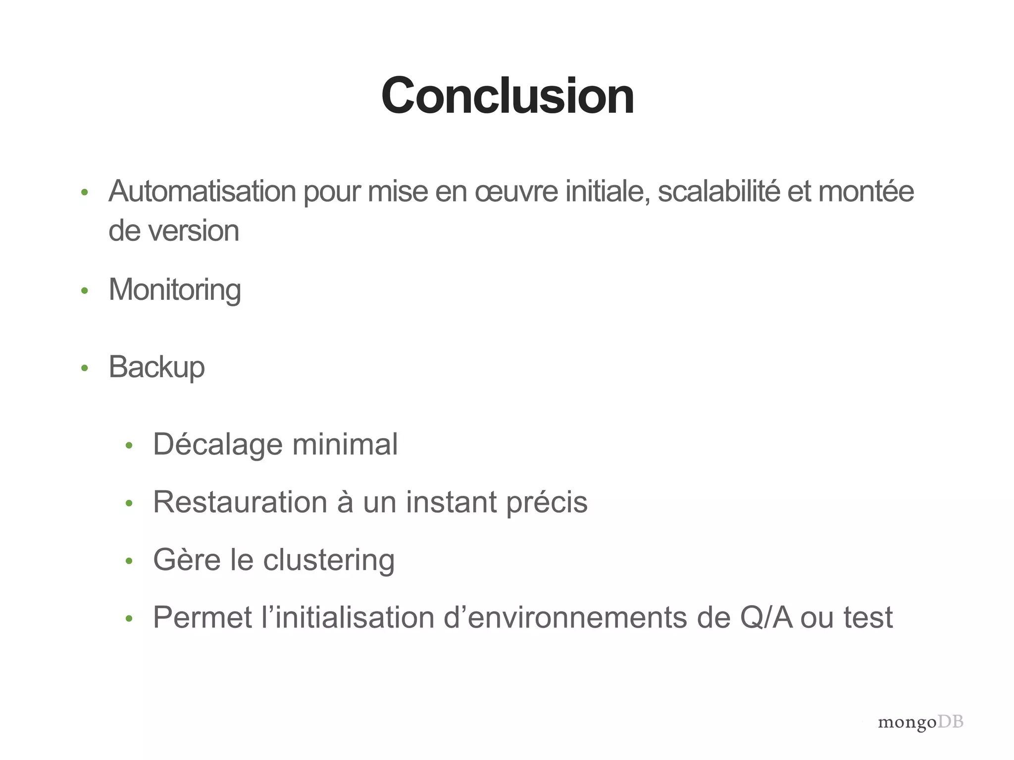 Recap: MongoDB Backup with MMS 
Conclusion 
• Automatisation pour mise en oeuvre initiale, scalabilité et montée 
de version 
• Monitoring 
• Backup 
• Décalage minimal 
• Restauration à un instant précis 
• Gère le clustering 
• Permet l’initialisation d’environnements de Q/A ou test 
 