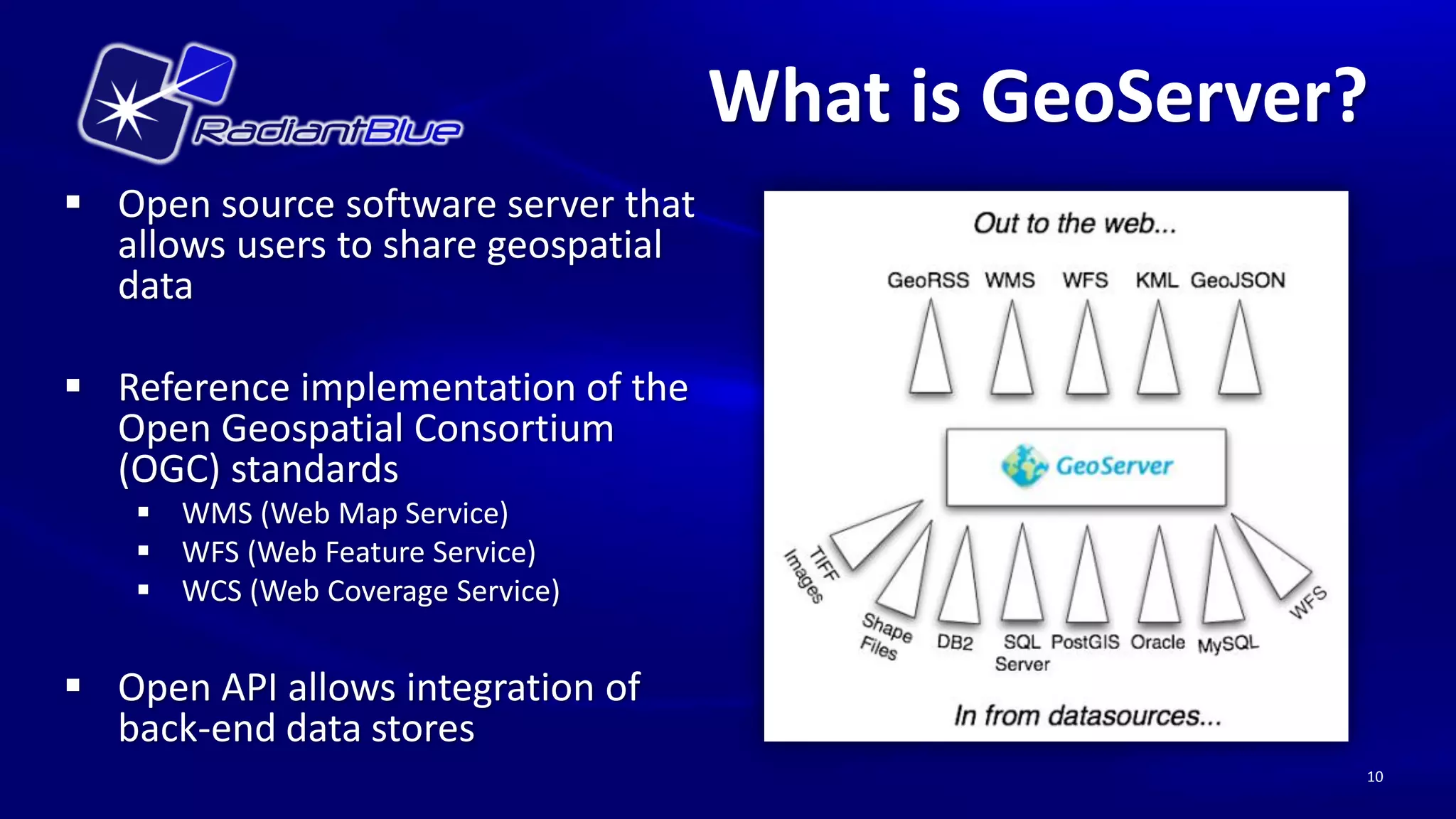 What is GeoServer?
 Open source software server that
  allows users to share geospatial
  data

 Reference implementation of the
  Open Geospatial Consortium
  (OGC) standards
     WMS (Web Map Service)
     WFS (Web Feature Service)
     WCS (Web Coverage Service)


 Open API allows integration of
  back-end data stores
                                                      10
 