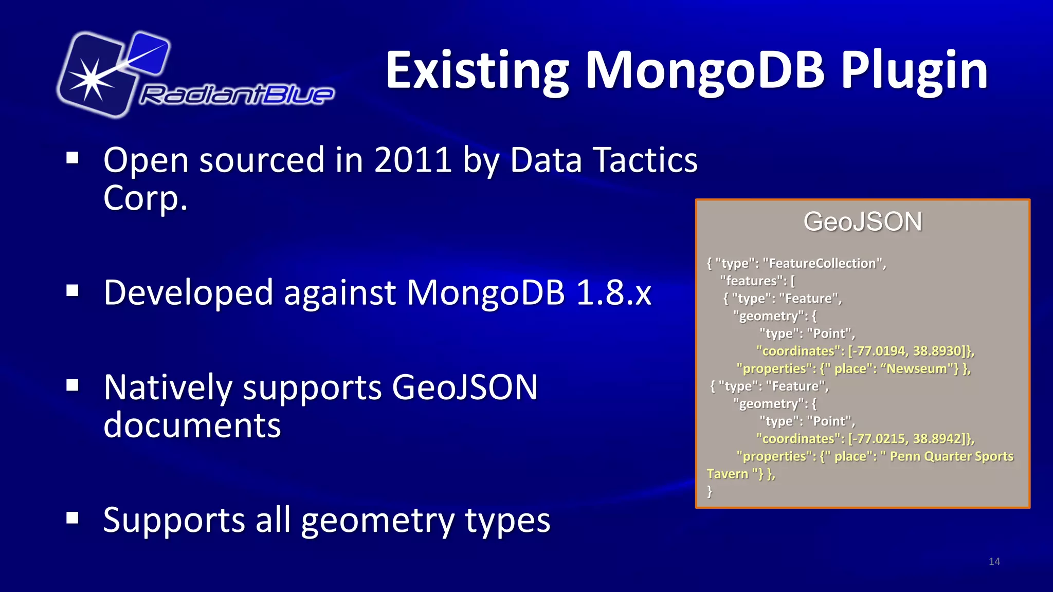 Existing MongoDB Plugin
 Open sourced in 2011 by Data Tactics
  Corp.
                                                         GeoJSON
                                         { "type": "FeatureCollection",

 Developed against MongoDB 1.8.x           "features": [
                                             { "type": "Feature",
                                               "geometry": {
                                                    "type": "Point",
                                                   "coordinates": [-77.0194, 38.8930]},
                                                "properties": {" place": “Newseum"} },
 Natively supports GeoJSON               { "type": "Feature",
                                               "geometry": {

  documents                                         "type": "Point",
                                                   "coordinates": [-77.0215, 38.8942]},
                                                "properties": {" place": " Penn Quarter Sports
                                         Tavern "} },
                                         }

 Supports all geometry types
                                                                                         14
 