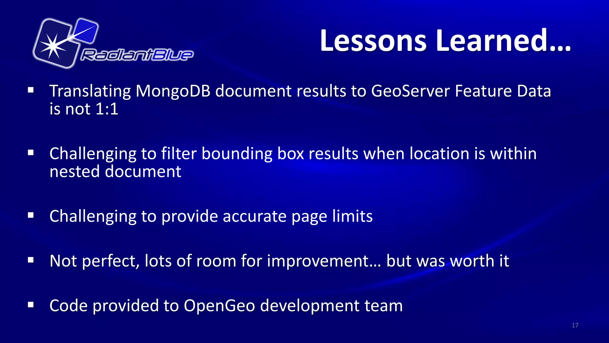 Lessons Learned…
 Translating MongoDB document results to GeoServer Feature Data
  is not 1:1

 Challenging to filter bounding box results when location is within
  nested document

 Challenging to provide accurate page limits

 Not perfect, lots of room for improvement… but was worth it

 Code provided to OpenGeo development team
                                                                       17
 