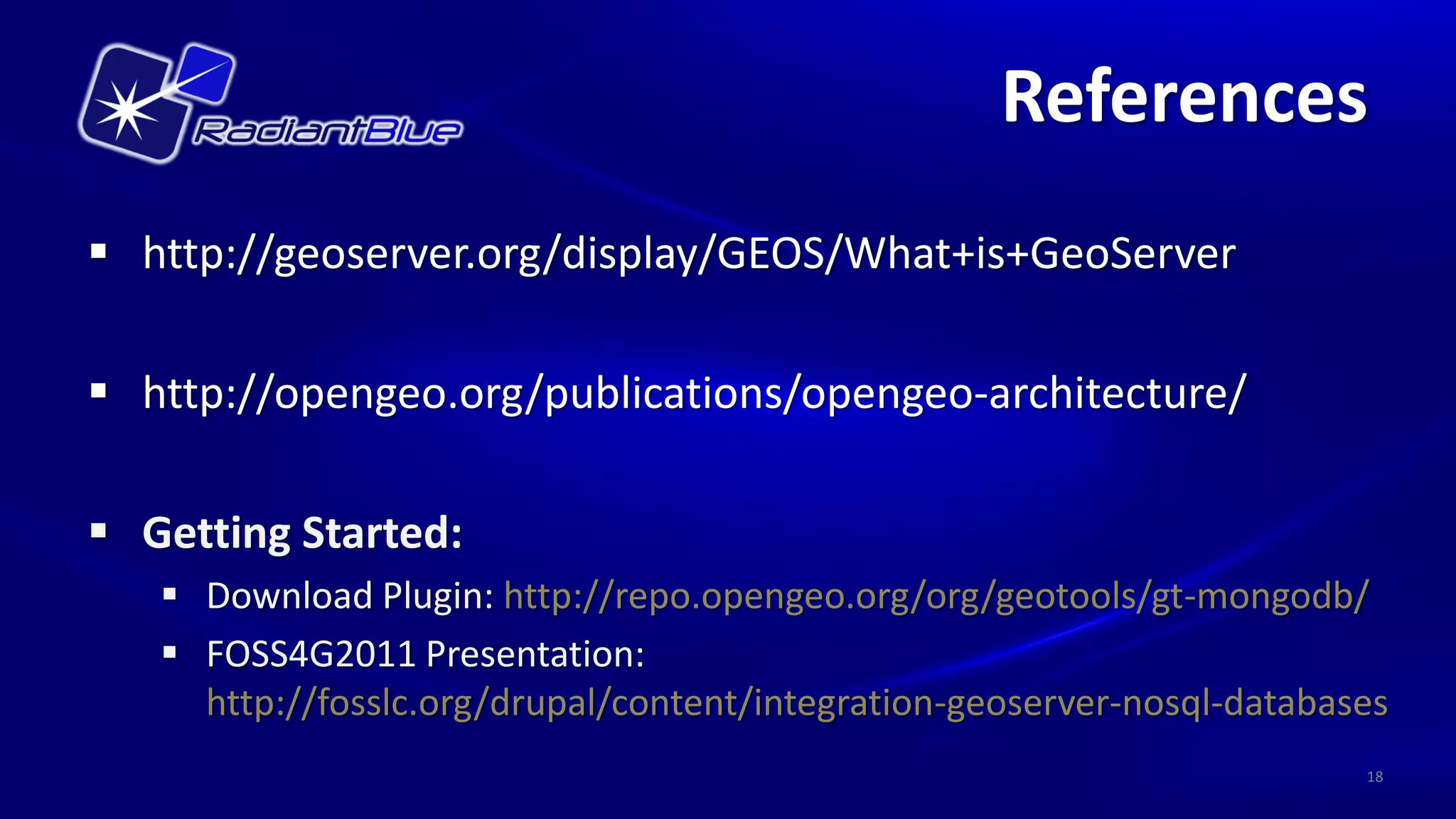 References
 http://geoserver.org/display/GEOS/What+is+GeoServer

 http://opengeo.org/publications/opengeo-architecture/

 Getting Started:
    Download Plugin: http://repo.opengeo.org/org/geotools/gt-mongodb/
    FOSS4G2011 Presentation:
     http://fosslc.org/drupal/content/integration-geoserver-nosql-databases
                                                                         18
 