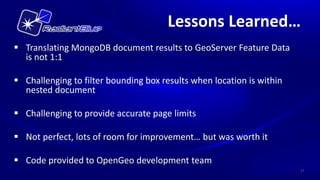 Lessons Learned…
 Translating MongoDB document results to GeoServer Feature Data
  is not 1:1

 Challenging to filter bounding box results when location is within
  nested document

 Challenging to provide accurate page limits

 Not perfect, lots of room for improvement… but was worth it

 Code provided to OpenGeo development team
                                                                       17
 