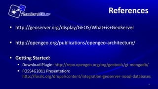 References
 http://geoserver.org/display/GEOS/What+is+GeoServer

 http://opengeo.org/publications/opengeo-architecture/

 Getting Started:
    Download Plugin: http://repo.opengeo.org/org/geotools/gt-mongodb/
    FOSS4G2011 Presentation:
     http://fosslc.org/drupal/content/integration-geoserver-nosql-databases
                                                                         18
 