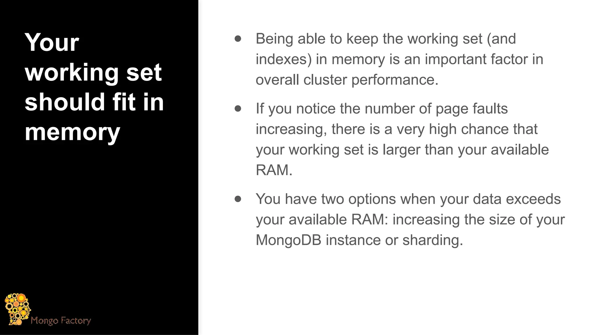 Your
working set
should fit in
memory
● Being able to keep the working set (and
indexes) in memory is an important factor in
overall cluster performance.
● If you notice the number of page faults
increasing, there is a very high chance that
your working set is larger than your available
RAM.
● You have two options when your data exceeds
your available RAM: increasing the size of your
MongoDB instance or sharding.
 