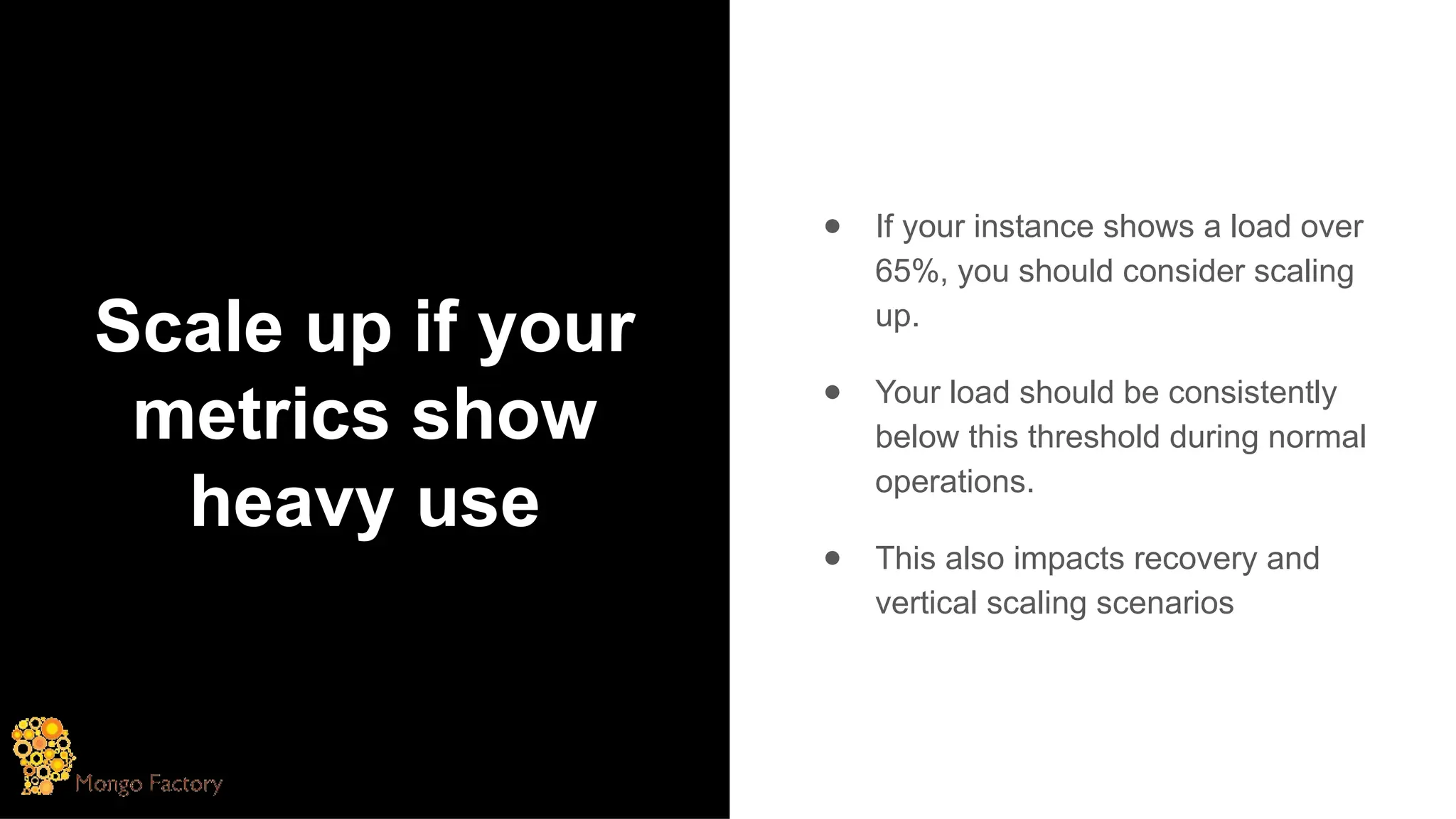 Scale up if your
metrics show
heavy use
● If your instance shows a load over
65%, you should consider scaling
up.
● Your load should be consistently
below this threshold during normal
operations.
● This also impacts recovery and
vertical scaling scenarios
 