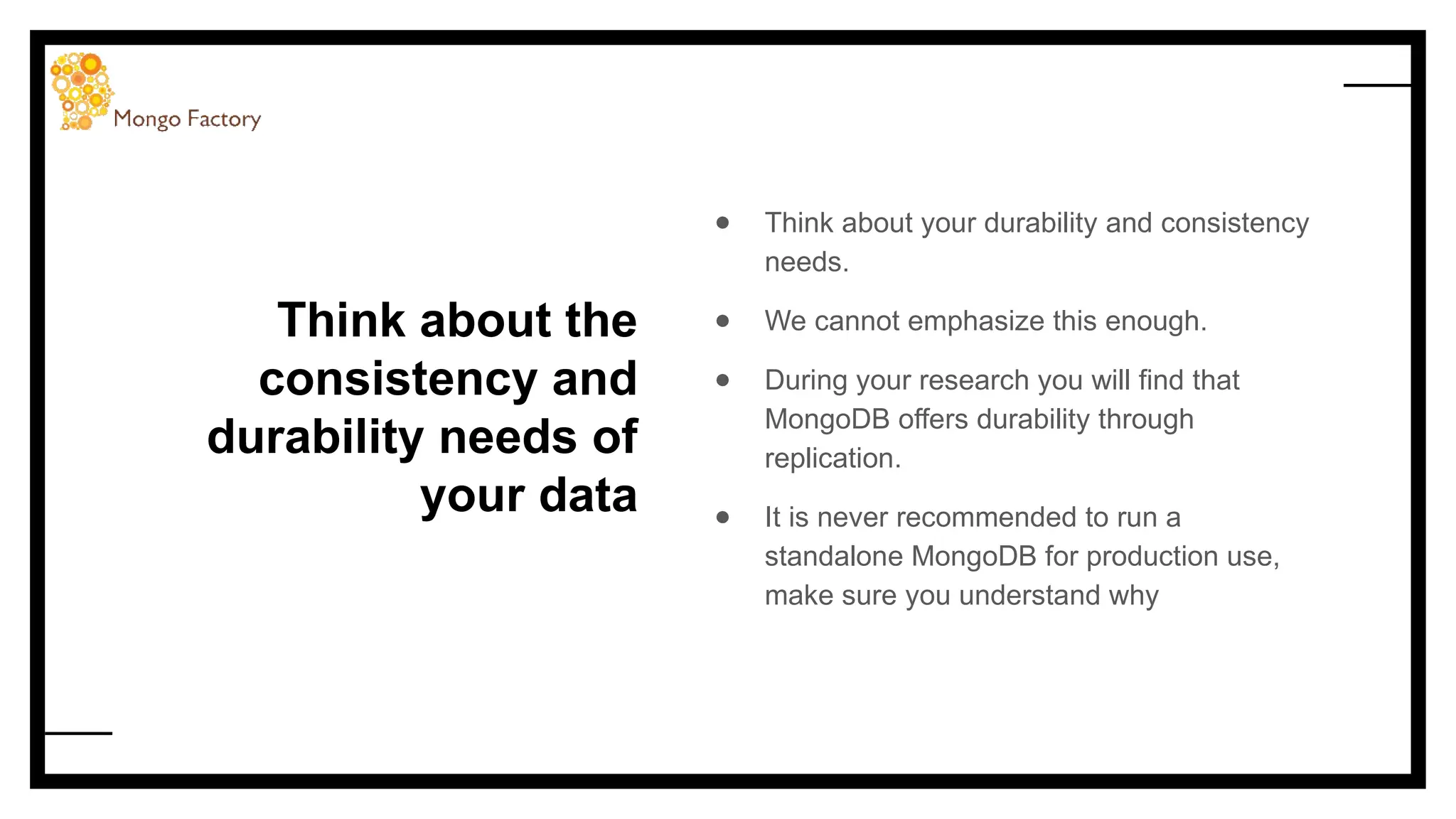 Think about the
consistency and
durability needs of
your data
● Think about your durability and consistency
needs.
● We cannot emphasize this enough.
● During your research you will find that
MongoDB offers durability through
replication.
● It is never recommended to run a
standalone MongoDB for production use,
make sure you understand why
 