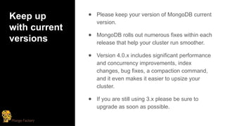 Keep up
with current
versions
● Please keep your version of MongoDB current
version.
● MongoDB rolls out numerous fixes within each
release that help your cluster run smoother.
● Version 4.0.x includes significant performance
and concurrency improvements, index
changes, bug fixes, a compaction command,
and it even makes it easier to upsize your
cluster.
● If you are still using 3.x please be sure to
upgrade as soon as possible.
 