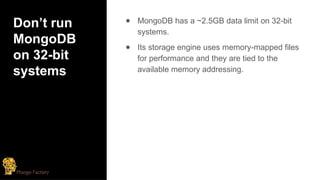 Don’t run
MongoDB
on 32-bit
systems
● MongoDB has a ~2.5GB data limit on 32-bit
systems.
● Its storage engine uses memory-mapped files
for performance and they are tied to the
available memory addressing.
 