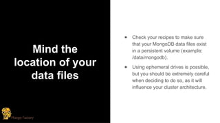 Mind the
location of your
data files
● Check your recipes to make sure
that your MongoDB data files exist
in a persistent volume (example:
/data/mongodb).
● Using ephemeral drives is possible,
but you should be extremely careful
when deciding to do so, as it will
influence your cluster architecture.
 
