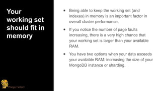 Your
working set
should fit in
memory
● Being able to keep the working set (and
indexes) in memory is an important factor in
overall cluster performance.
● If you notice the number of page faults
increasing, there is a very high chance that
your working set is larger than your available
RAM.
● You have two options when your data exceeds
your available RAM: increasing the size of your
MongoDB instance or sharding.
 