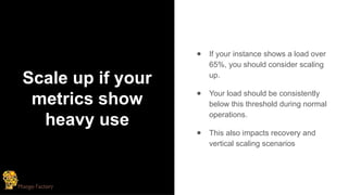 Scale up if your
metrics show
heavy use
● If your instance shows a load over
65%, you should consider scaling
up.
● Your load should be consistently
below this threshold during normal
operations.
● This also impacts recovery and
vertical scaling scenarios
 