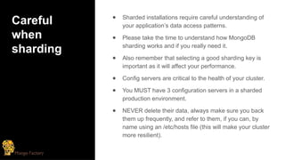 Careful
when
sharding
● Sharded installations require careful understanding of
your application’s data access patterns.
● Please take the time to understand how MongoDB
sharding works and if you really need it.
● Also remember that selecting a good sharding key is
important as it will affect your performance.
● Config servers are critical to the health of your cluster.
● You MUST have 3 configuration servers in a sharded
production environment.
● NEVER delete their data, always make sure you back
them up frequently, and refer to them, if you can, by
name using an /etc/hosts file (this will make your cluster
more resilient).
 