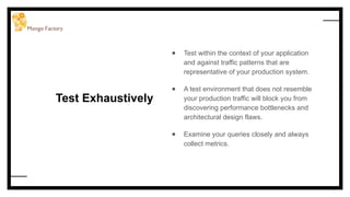 Test Exhaustively
● Test within the context of your application
and against traffic patterns that are
representative of your production system.
● A test environment that does not resemble
your production traffic will block you from
discovering performance bottlenecks and
architectural design flaws.
● Examine your queries closely and always
collect metrics.
 