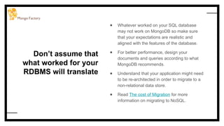 Don’t assume that
what worked for your
RDBMS will translate
● Whatever worked on your SQL database
may not work on MongoDB so make sure
that your expectations are realistic and
aligned with the features of the database.
● For better performance, design your
documents and queries according to what
MongoDB recommends.
● Understand that your application might need
to be re-architected in order to migrate to a
non-relational data store.
● Read The cost of Migration for more
information on migrating to NoSQL.
 