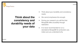 Think about the
consistency and
durability needs of
your data
● Think about your durability and consistency
needs.
● We cannot emphasize this enough.
● During your research you will find that
MongoDB offers durability through
replication.
● It is never recommended to run a
standalone MongoDB for production use,
make sure you understand why
 