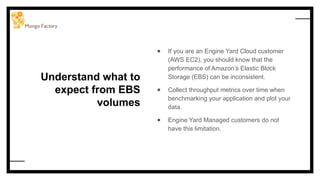 Understand what to
expect from EBS
volumes
● If you are an Engine Yard Cloud customer
(AWS EC2), you should know that the
performance of Amazon’s Elastic Block
Storage (EBS) can be inconsistent.
● Collect throughput metrics over time when
benchmarking your application and plot your
data.
● Engine Yard Managed customers do not
have this limitation.
 