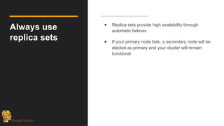 Always use
replica sets
● Replica sets provide high availability through
automatic failover.
● If your primary node fails, a secondary node will be
elected as primary and your cluster will remain
functional.
 