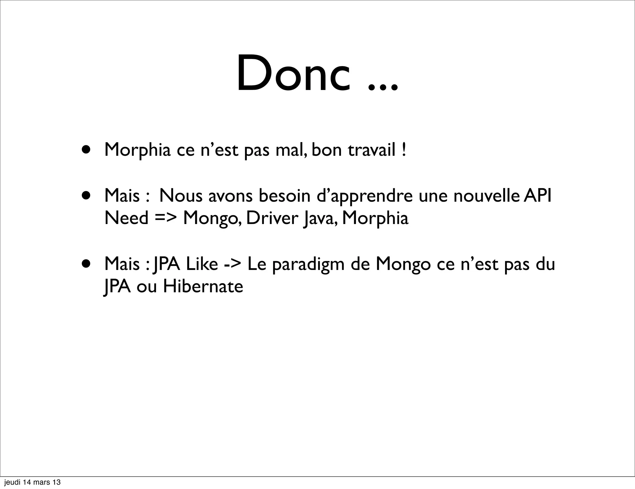 Donc ... • Morphia ce n’est pas mal, bon travail ! • Mais : Nous avons besoin d’apprendre une nouvelle API Need => Mongo, Driver Java, Morphia • Mais : JPA Like -> Le paradigm de Mongo ce n’est pas du JPA ou Hibernate jeudi 14 mars 13 