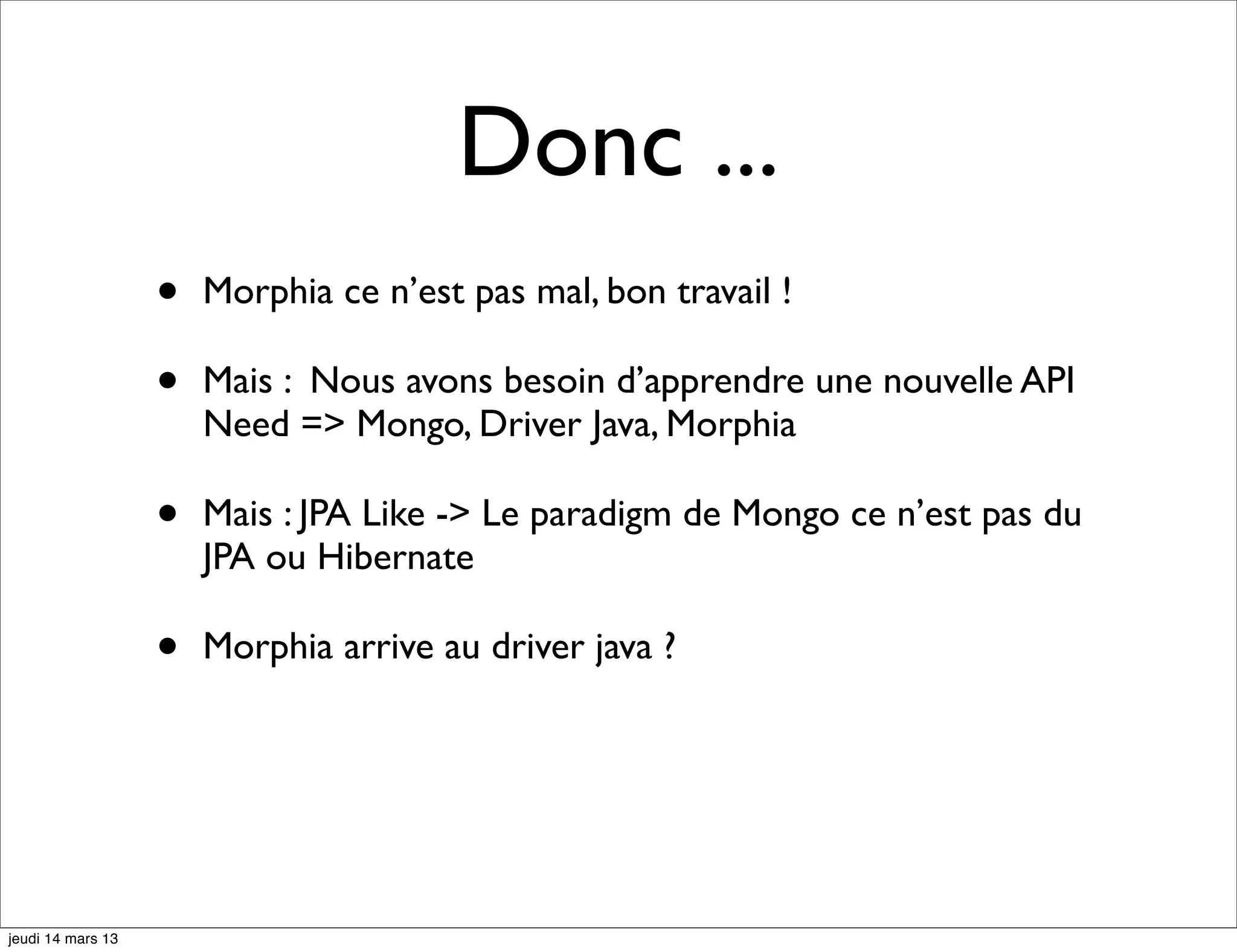 Donc ... • Morphia ce n’est pas mal, bon travail ! • Mais : Nous avons besoin d’apprendre une nouvelle API Need => Mongo, Driver Java, Morphia • Mais : JPA Like -> Le paradigm de Mongo ce n’est pas du JPA ou Hibernate • Morphia arrive au driver java ? jeudi 14 mars 13 