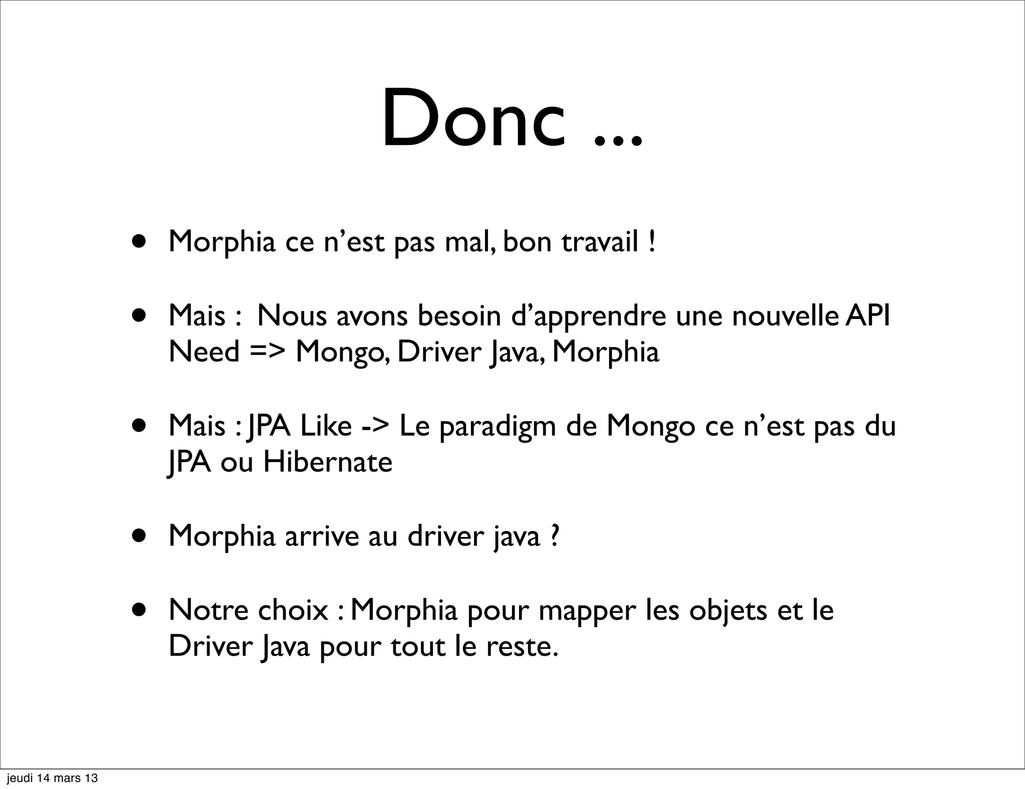 Donc ... • Morphia ce n’est pas mal, bon travail ! • Mais : Nous avons besoin d’apprendre une nouvelle API Need => Mongo, Driver Java, Morphia • Mais : JPA Like -> Le paradigm de Mongo ce n’est pas du JPA ou Hibernate • Morphia arrive au driver java ? • Notre choix : Morphia pour mapper les objets et le Driver Java pour tout le reste. jeudi 14 mars 13 