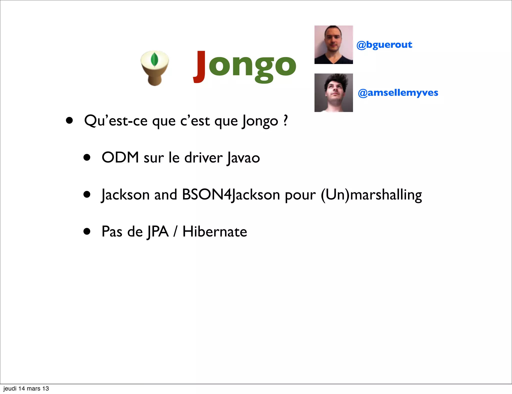 @bguerout Jongo @amsellemyves • Qu’est-ce que c’est que Jongo ? • ODM sur le driver Javao • Jackson and BSON4Jackson pour (Un)marshalling • Pas de JPA / Hibernate jeudi 14 mars 13 