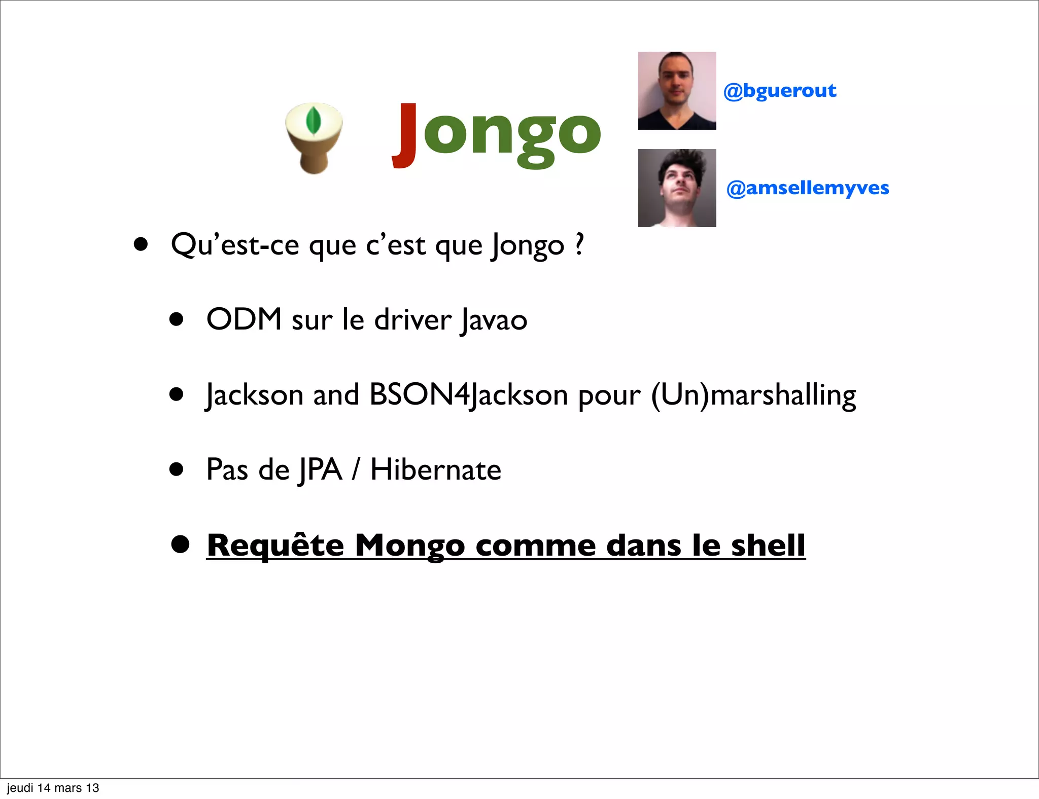 @bguerout Jongo @amsellemyves • Qu’est-ce que c’est que Jongo ? • ODM sur le driver Javao • Jackson and BSON4Jackson pour (Un)marshalling • Pas de JPA / Hibernate • Requête Mongo comme dans le shell jeudi 14 mars 13 