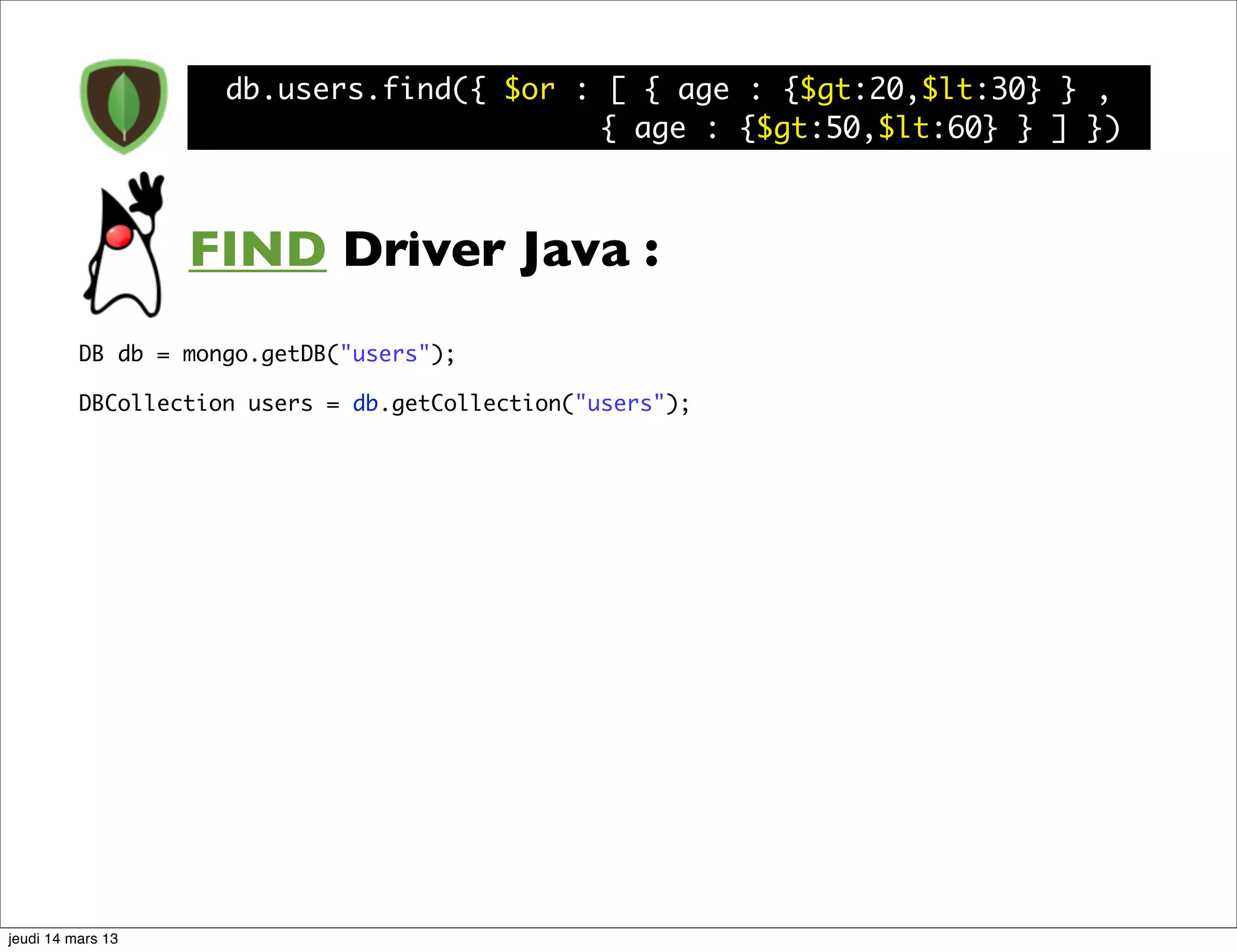 db.users.find({ $or : [ { age : {$gt:20,$lt:30} } , { age : {$gt:50,$lt:60} } ] }) FIND Driver Java : DB db = mongo.getDB("users"); DBCollection users = db.getCollection("users"); jeudi 14 mars 13 