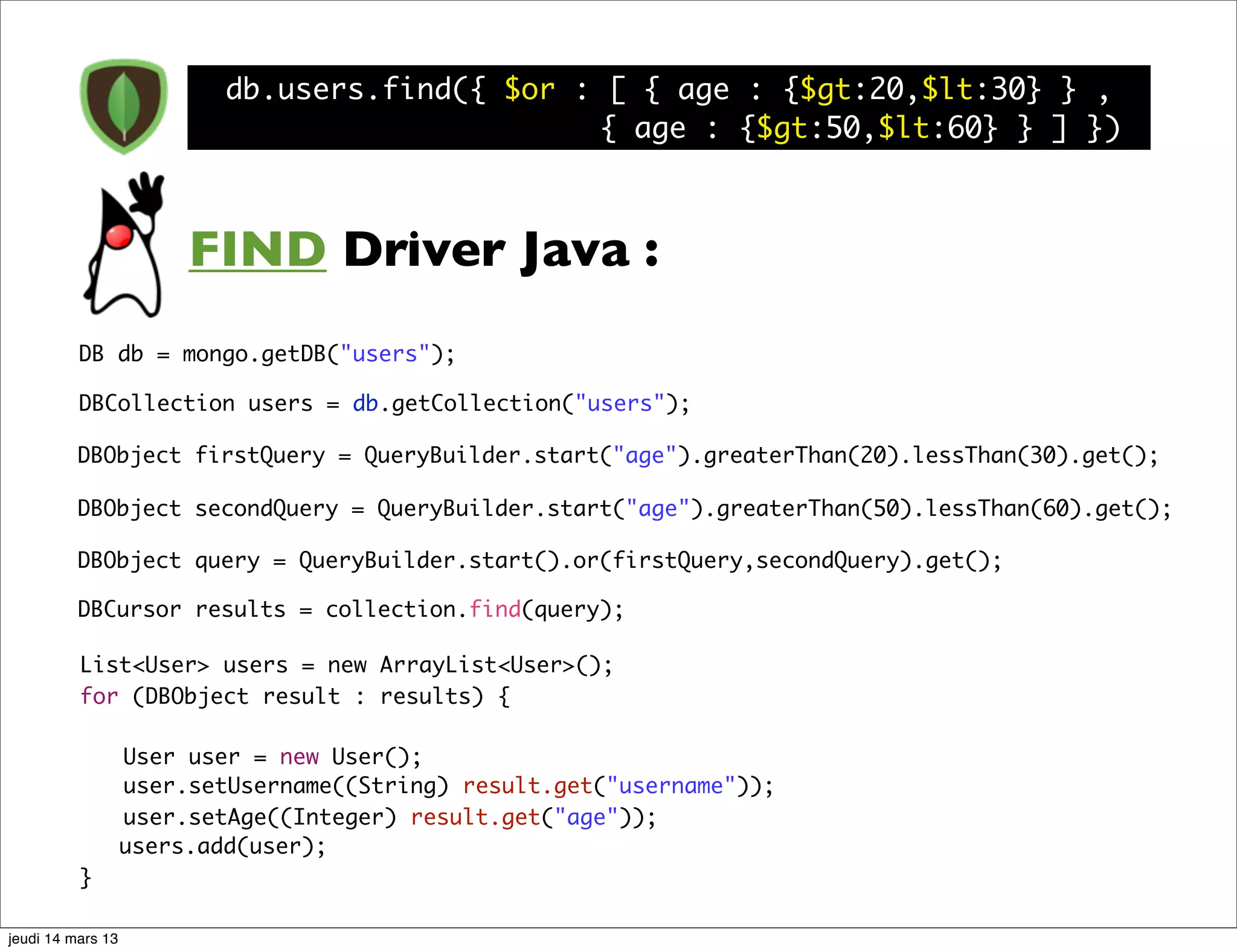 db.users.find({ $or : [ { age : {$gt:20,$lt:30} } , { age : {$gt:50,$lt:60} } ] }) FIND Driver Java : DB db = mongo.getDB("users"); DBCollection users = db.getCollection("users"); DBObject firstQuery = QueryBuilder.start("age").greaterThan(20).lessThan(30).get(); DBObject secondQuery = QueryBuilder.start("age").greaterThan(50).lessThan(60).get(); DBObject query = QueryBuilder.start().or(firstQuery,secondQuery).get(); DBCursor results = collection.find(query); List<User> users = new ArrayList<User>(); for (DBObject result : results) { User user = new User(); user.setUsername((String) result.get("username")); user.setAge((Integer) result.get("age")); users.add(user); } jeudi 14 mars 13 