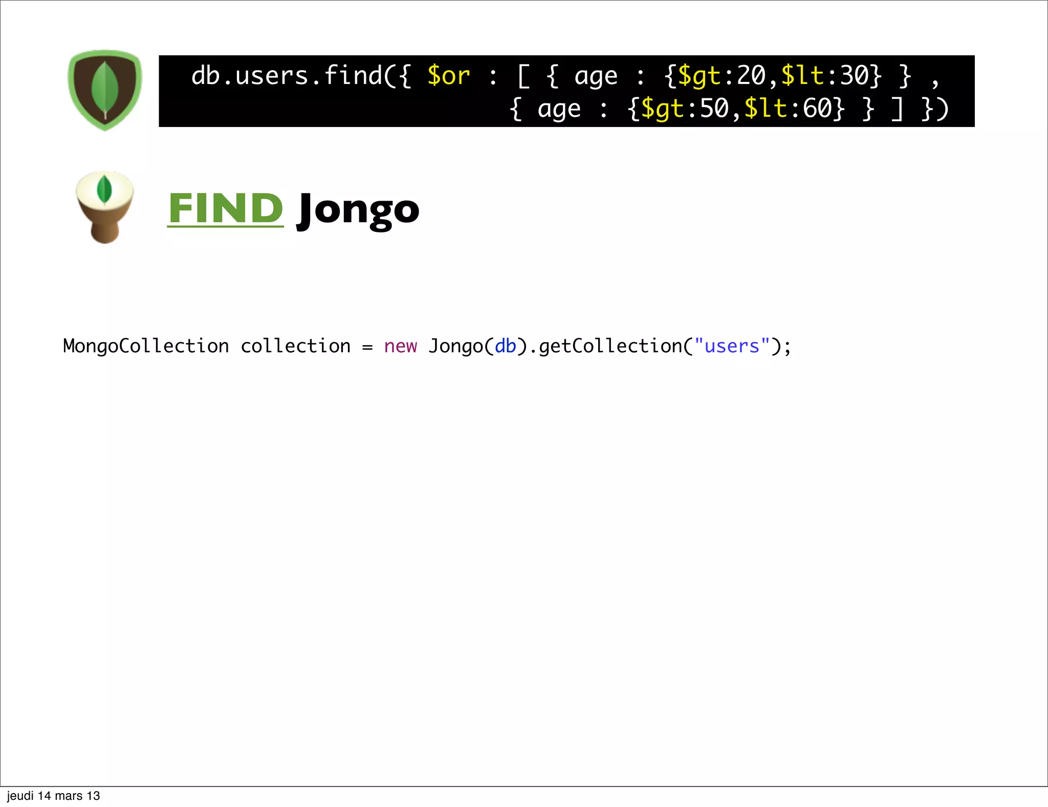 db.users.find({ $or : [ { age : {$gt:20,$lt:30} } , { age : {$gt:50,$lt:60} } ] }) FIND Jongo MongoCollection collection = new Jongo(db).getCollection("users"); jeudi 14 mars 13 