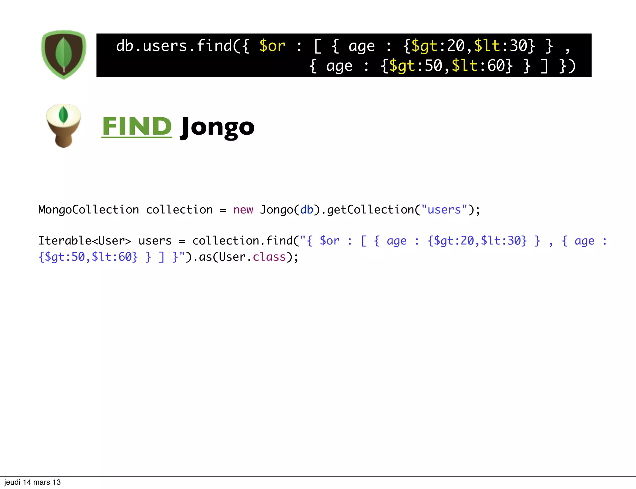 db.users.find({ $or : [ { age : {$gt:20,$lt:30} } , { age : {$gt:50,$lt:60} } ] }) FIND Jongo MongoCollection collection = new Jongo(db).getCollection("users"); Iterable<User> users = collection.find("{ $or : [ { age : {$gt:20,$lt:30} } , { age : {$gt:50,$lt:60} } ] }").as(User.class); jeudi 14 mars 13 