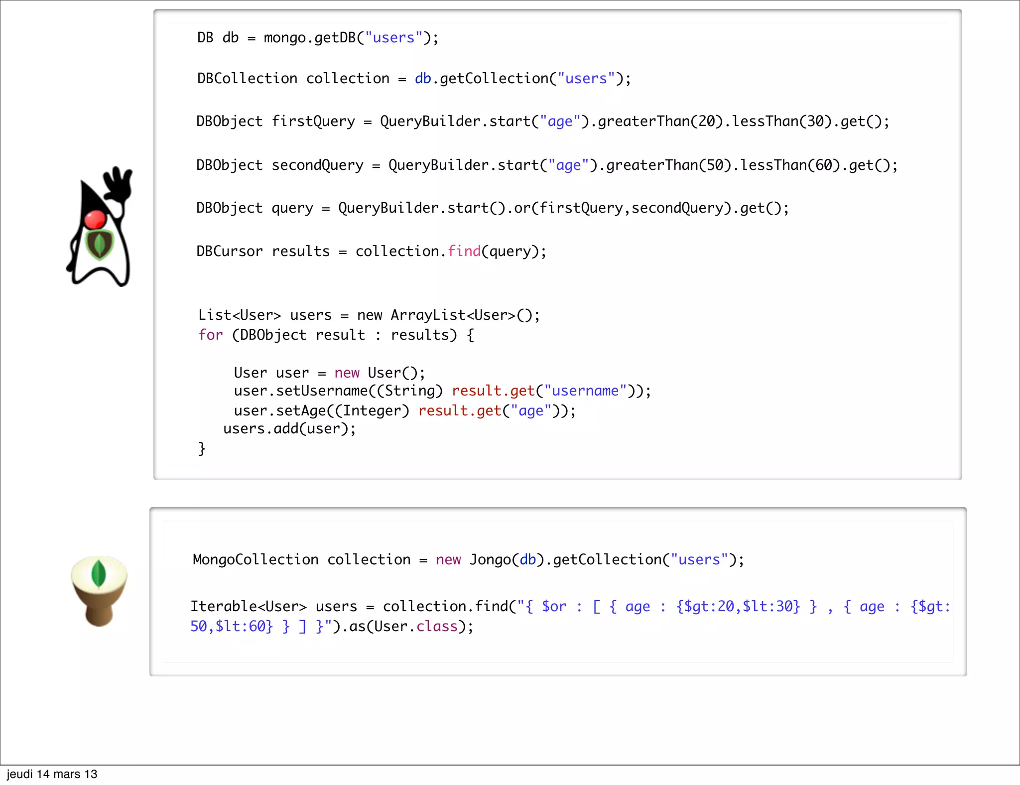 DB db = mongo.getDB("users"); DBCollection collection = db.getCollection("users"); DBObject firstQuery = QueryBuilder.start("age").greaterThan(20).lessThan(30).get(); DBObject secondQuery = QueryBuilder.start("age").greaterThan(50).lessThan(60).get(); DBObject query = QueryBuilder.start().or(firstQuery,secondQuery).get(); DBCursor results = collection.find(query); List<User> users = new ArrayList<User>(); for (DBObject result : results) { User user = new User(); user.setUsername((String) result.get("username")); user.setAge((Integer) result.get("age")); users.add(user); } MongoCollection collection = new Jongo(db).getCollection("users"); Iterable<User> users = collection.find("{ $or : [ { age : {$gt:20,$lt:30} } , { age : {$gt: 50,$lt:60} } ] }").as(User.class); jeudi 14 mars 13 