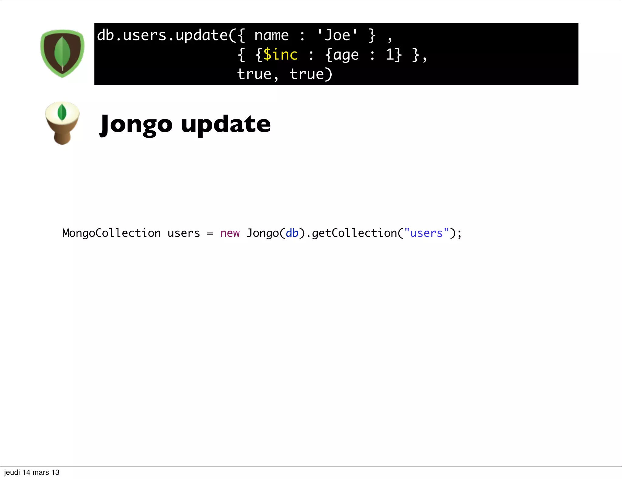 db.users.update({ name : 'Joe' } , { {$inc : {age : 1} }, true, true) Jongo update MongoCollection users = new Jongo(db).getCollection("users"); jeudi 14 mars 13 