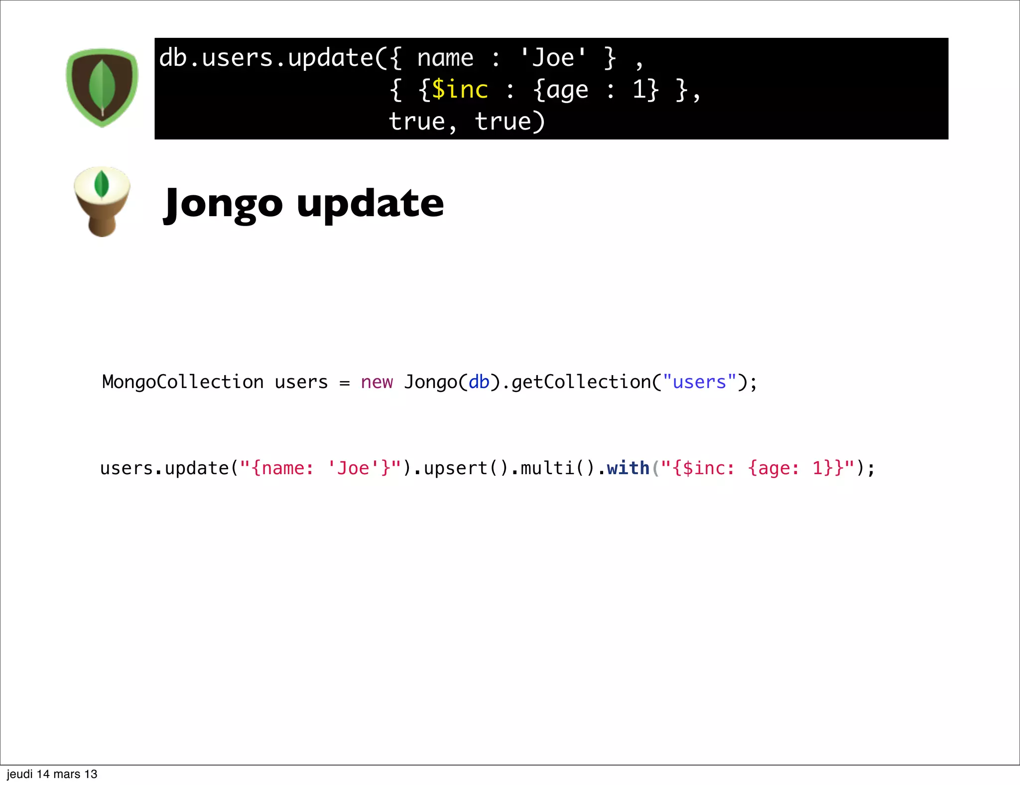 db.users.update({ name : 'Joe' } , { {$inc : {age : 1} }, true, true) Jongo update MongoCollection users = new Jongo(db).getCollection("users"); users.update("{name: 'Joe'}").upsert().multi().with("{$inc: {age: 1}}"); jeudi 14 mars 13 