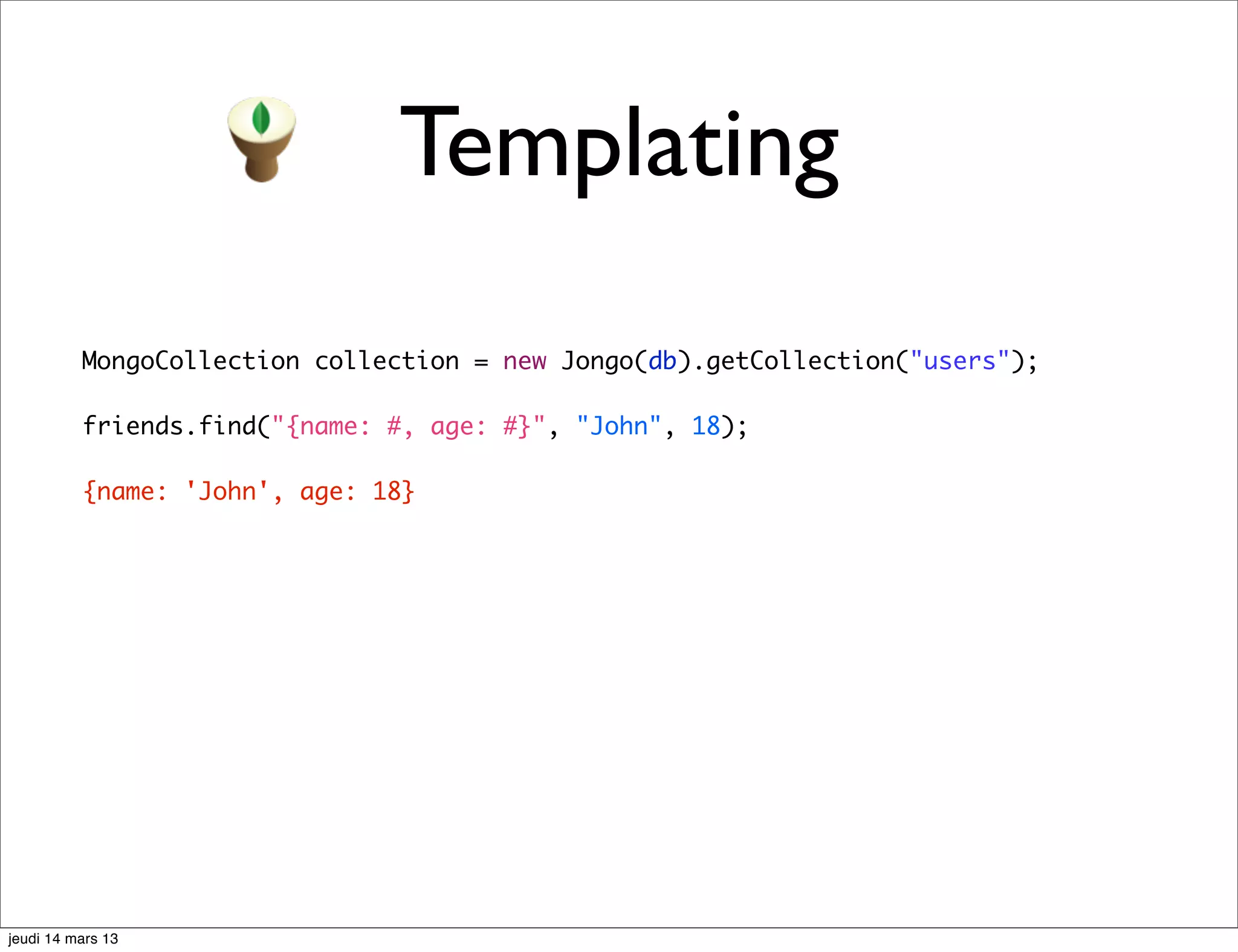Templating MongoCollection collection = new Jongo(db).getCollection("users"); friends.find("{name: #, age: #}", "John", 18); {name: 'John', age: 18} jeudi 14 mars 13 