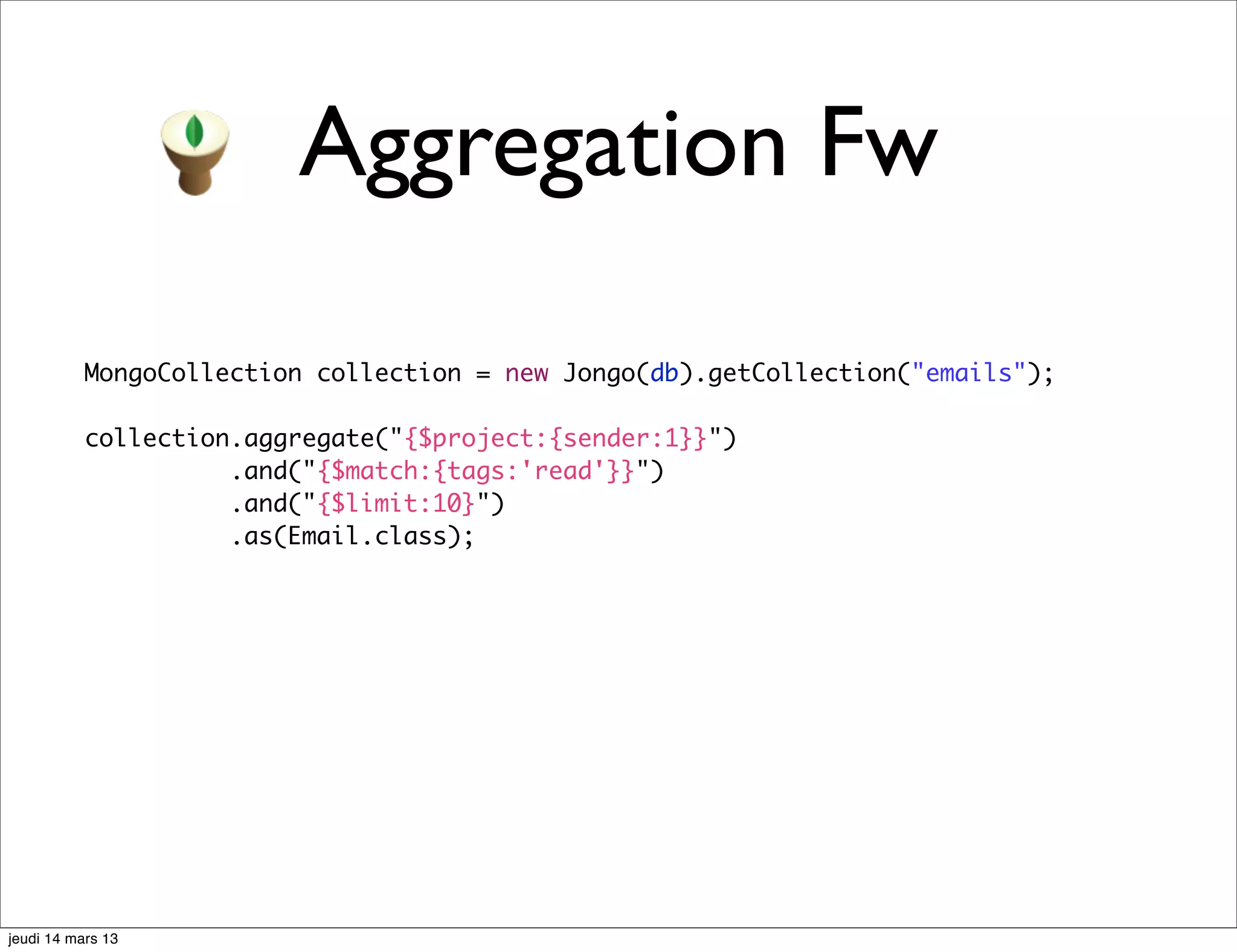Aggregation Fw MongoCollection collection = new Jongo(db).getCollection("emails"); collection.aggregate("{$project:{sender:1}}") .and("{$match:{tags:'read'}}") .and("{$limit:10}") .as(Email.class); jeudi 14 mars 13 