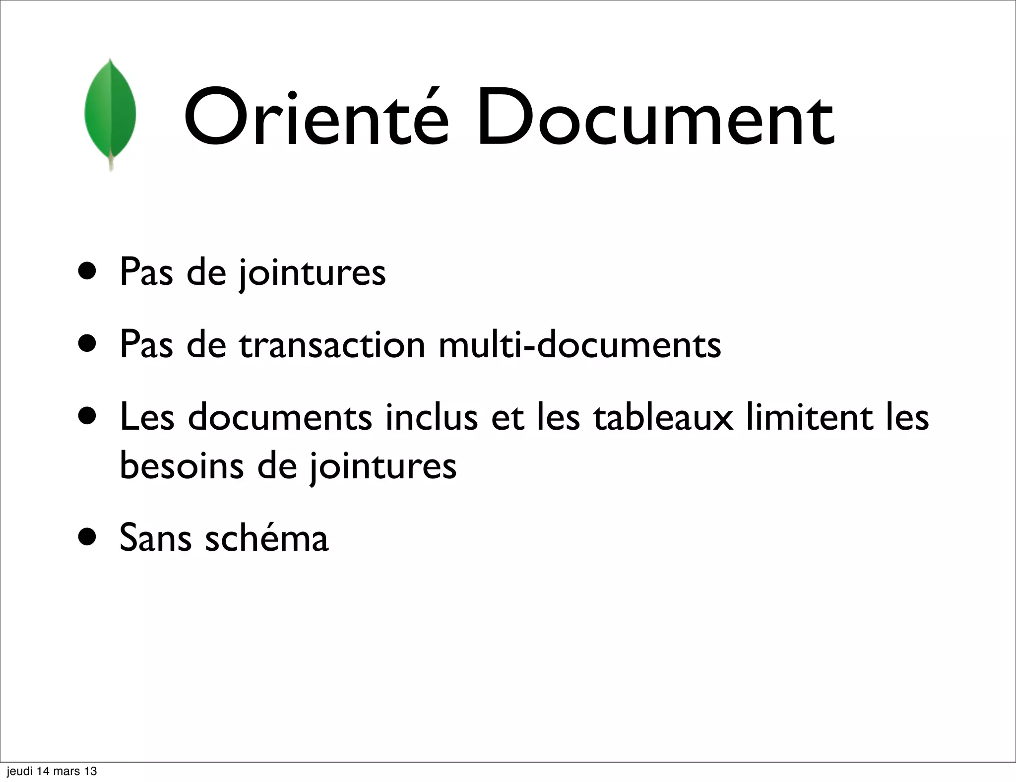 Orienté Document • Pas de jointures • Pas de transaction multi-documents • Les documents inclus et les tableaux limitent les besoins de jointures • Sans schéma jeudi 14 mars 13 