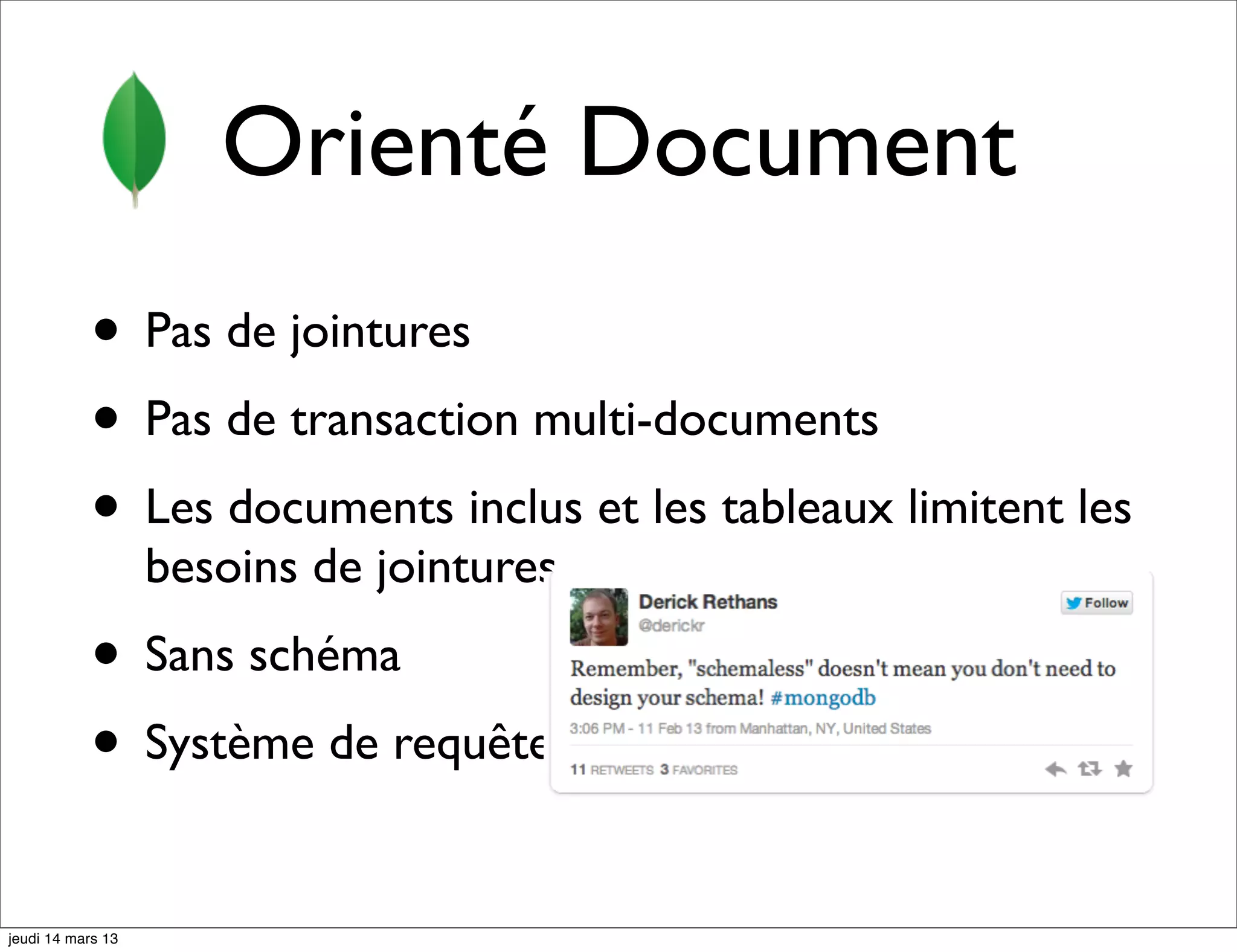 Orienté Document • Pas de jointures • Pas de transaction multi-documents • Les documents inclus et les tableaux limitent les besoins de jointures • Sans schéma • Système de requêtes très évolué jeudi 14 mars 13 