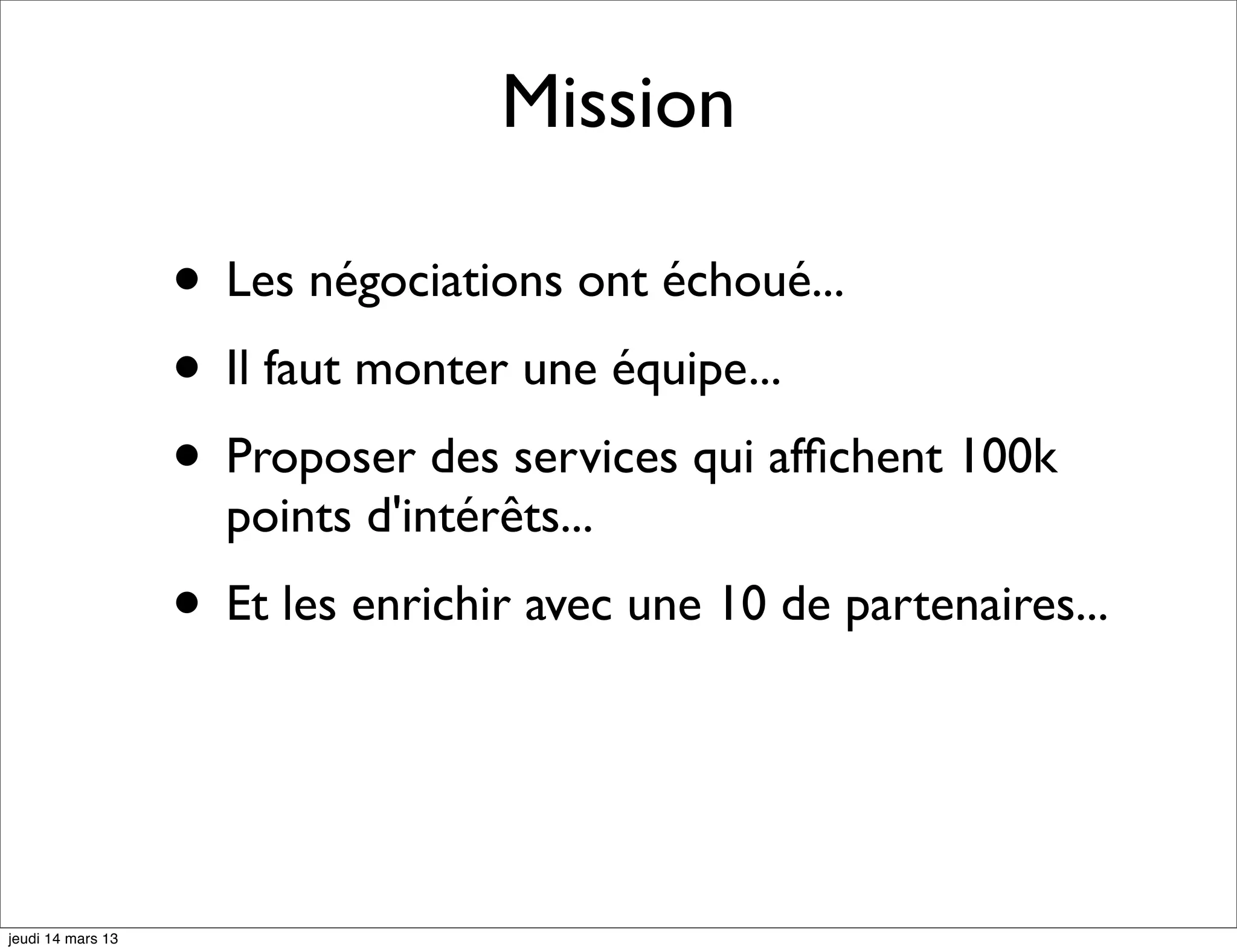 Mission • Les négociations ont échoué... • Il faut monter une équipe... • Proposer des services qui afﬁchent 100k points d'intérêts... • Et les enrichir avec une 10 de partenaires... jeudi 14 mars 13 