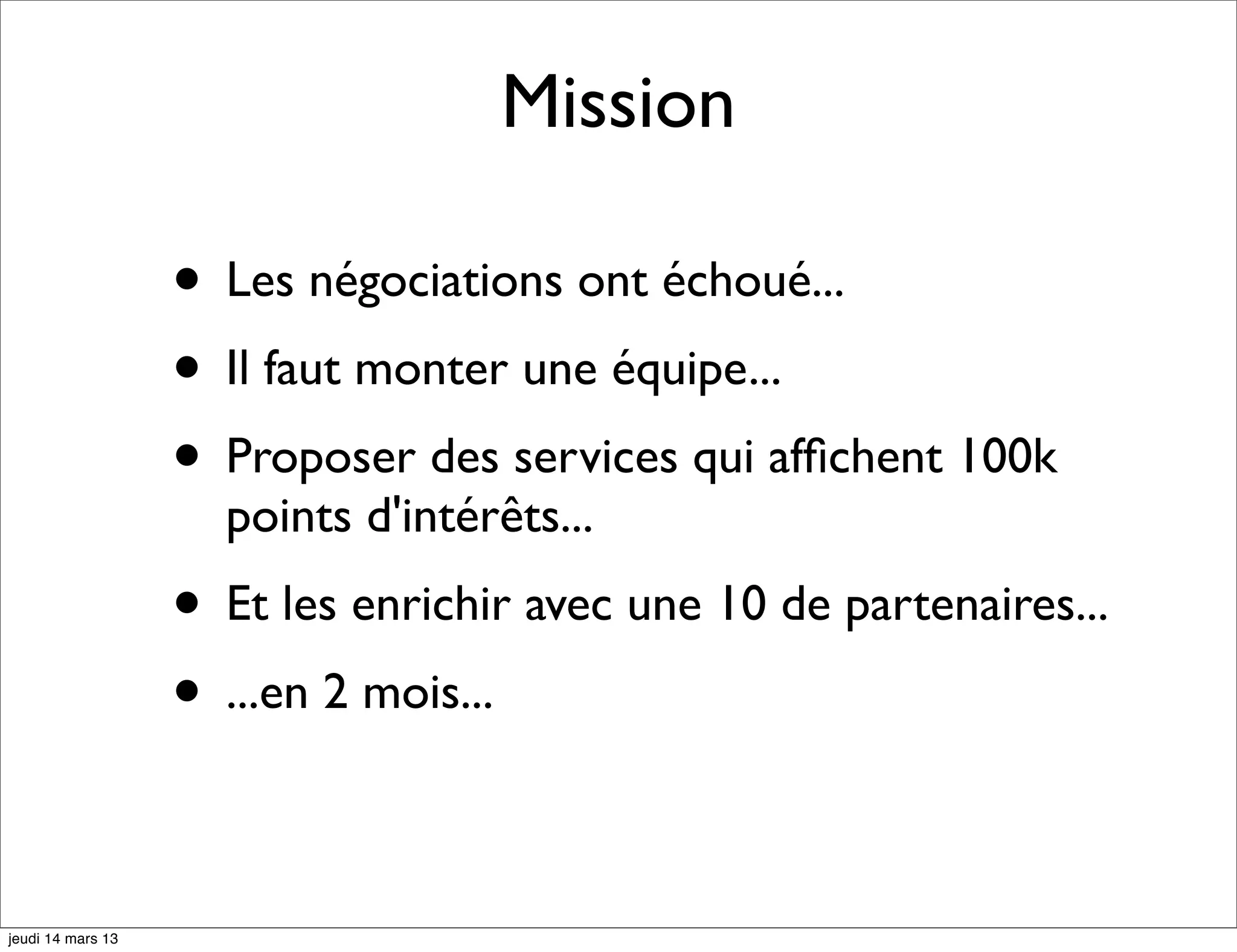 Mission • Les négociations ont échoué... • Il faut monter une équipe... • Proposer des services qui afﬁchent 100k points d'intérêts... • Et les enrichir avec une 10 de partenaires... • ...en 2 mois... jeudi 14 mars 13 