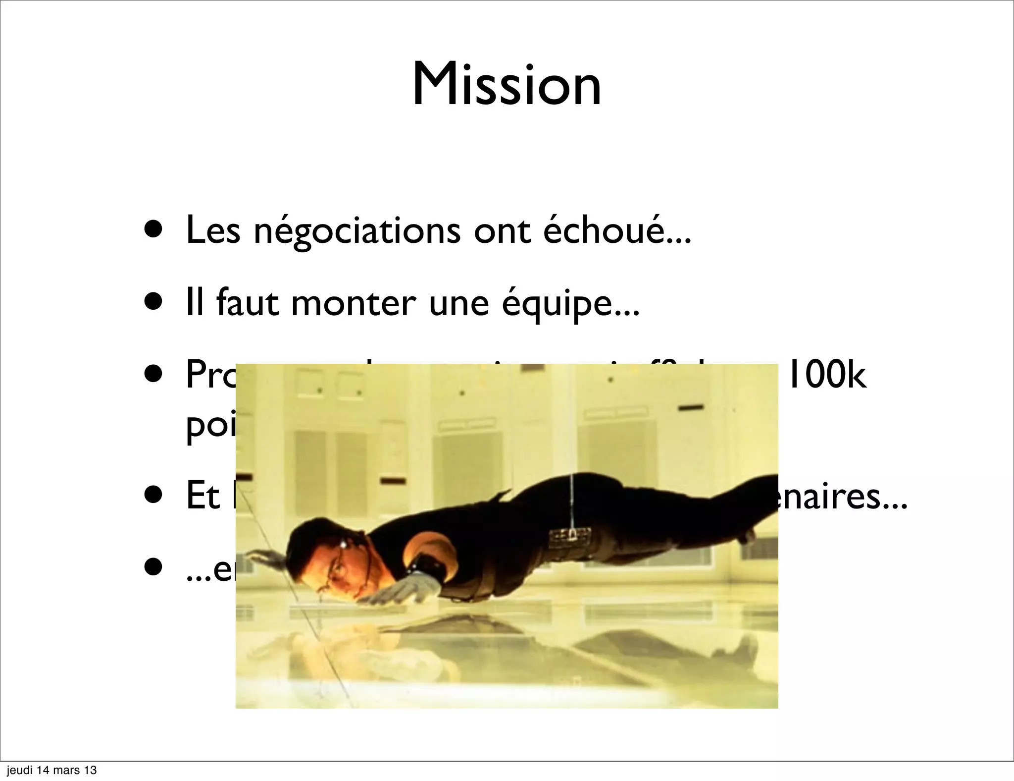 Mission • Les négociations ont échoué... • Il faut monter une équipe... • Proposer des services qui afﬁchent 100k points d'intérêts... • Et les enrichir avec une 10 de partenaires... • ...en 2 mois... jeudi 14 mars 13 