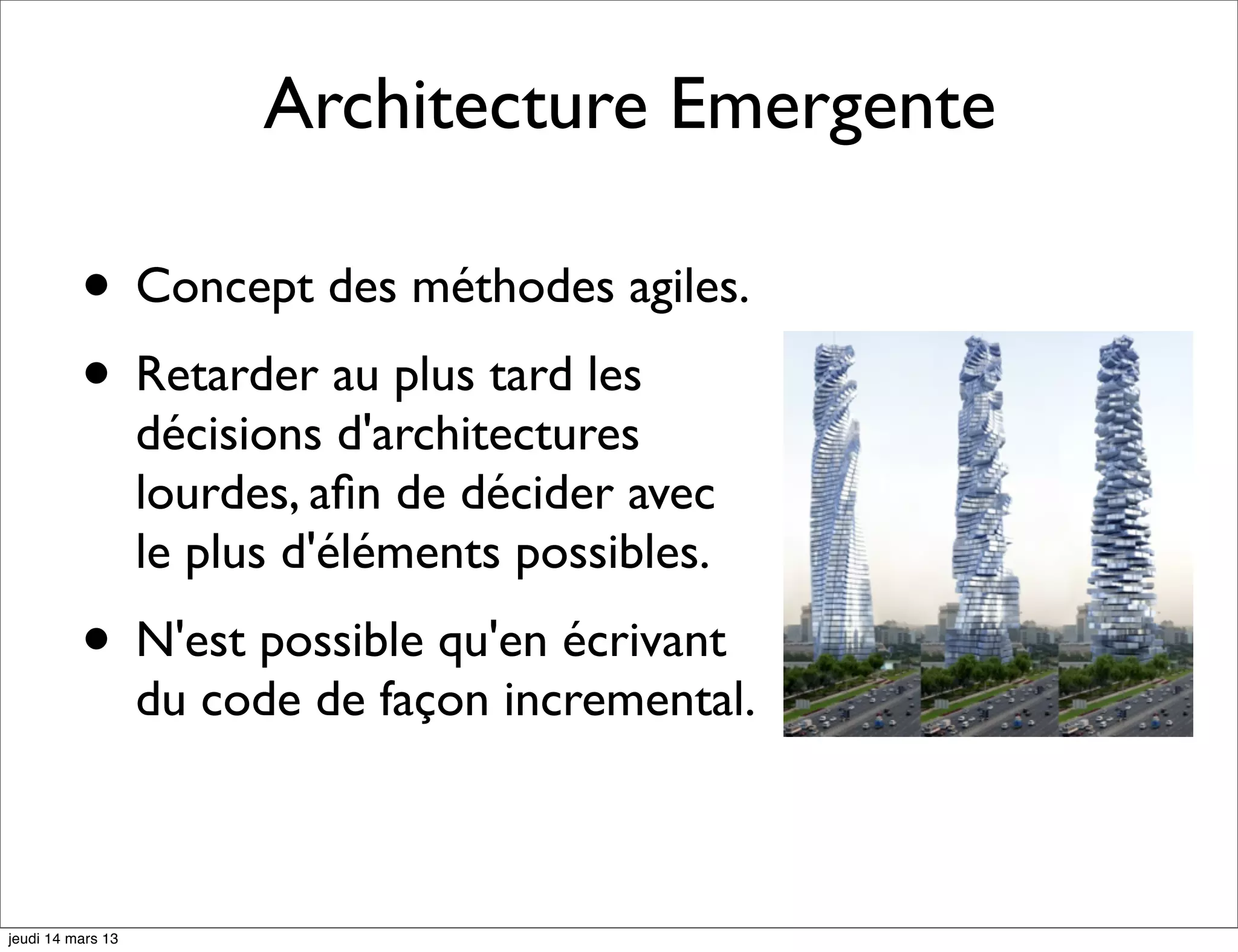 Architecture Emergente • Concept des méthodes agiles. • Retarder au plus tard les décisions d'architectures lourdes, aﬁn de décider avec le plus d'éléments possibles. • N'est possible qu'en écrivant du code de façon incremental. jeudi 14 mars 13 