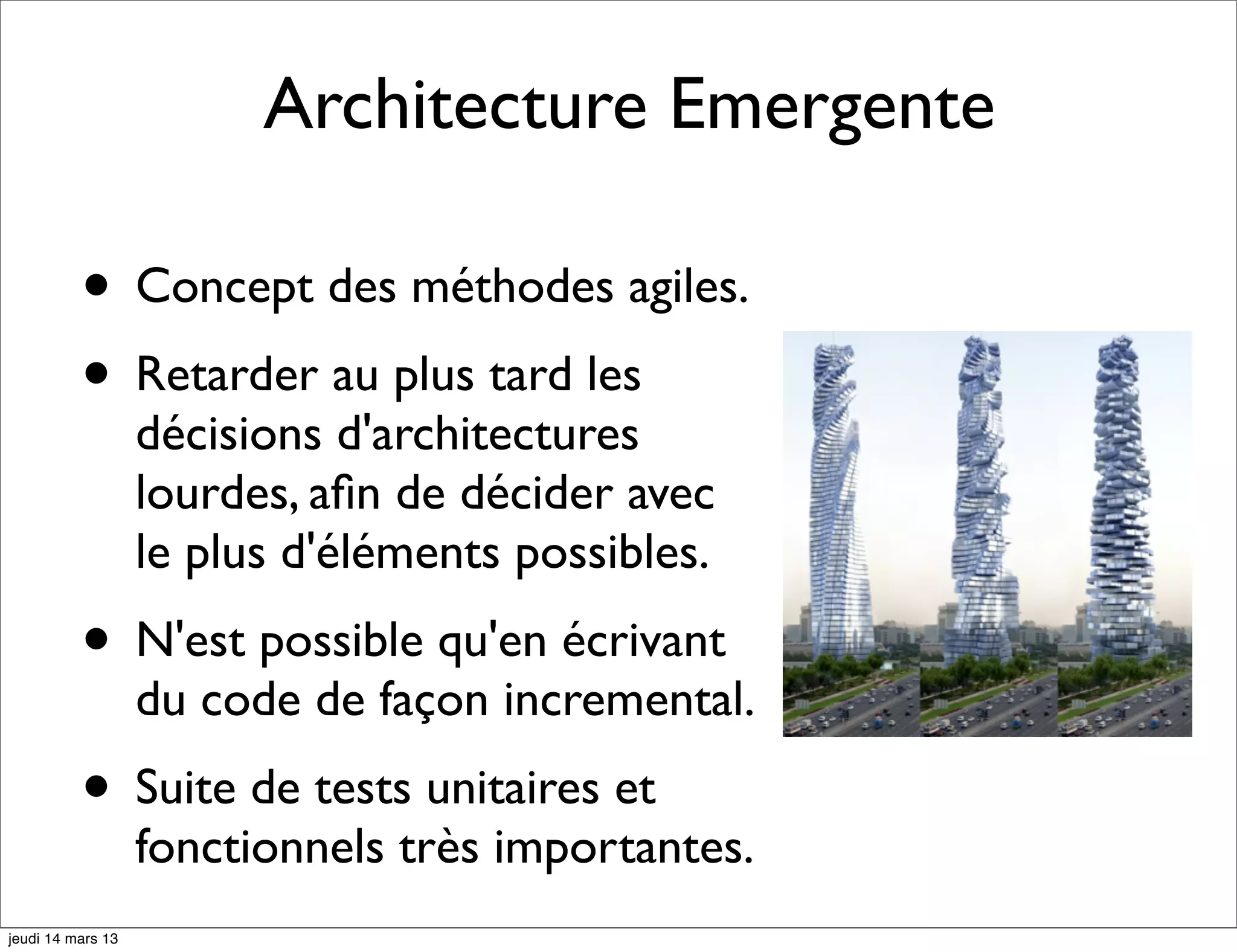 Architecture Emergente • Concept des méthodes agiles. • Retarder au plus tard les décisions d'architectures lourdes, aﬁn de décider avec le plus d'éléments possibles. • N'est possible qu'en écrivant du code de façon incremental. • Suite de tests unitaires et fonctionnels très importantes. jeudi 14 mars 13 